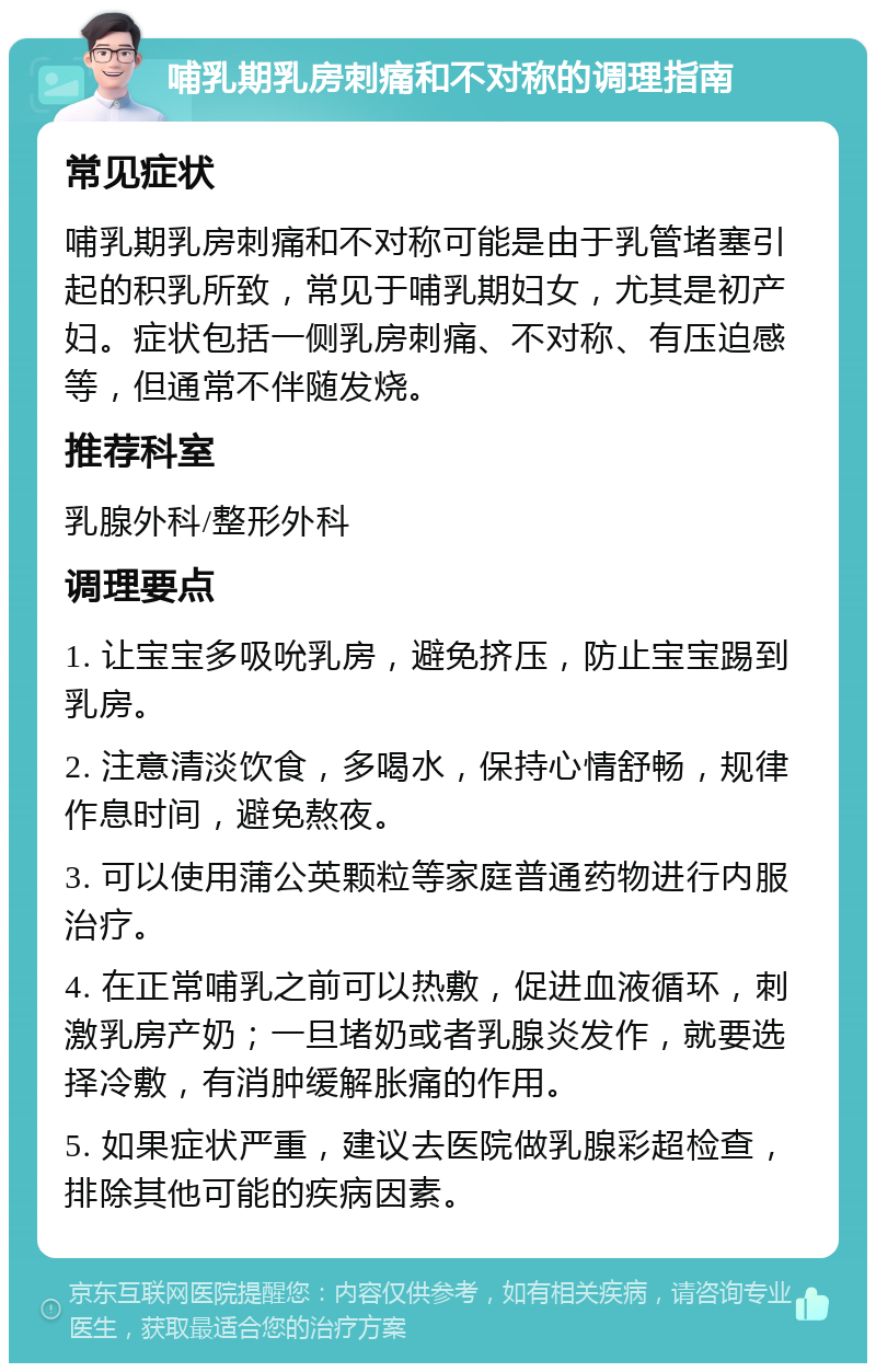 哺乳期乳房刺痛和不对称的调理指南 常见症状 哺乳期乳房刺痛和不对称可能是由于乳管堵塞引起的积乳所致，常见于哺乳期妇女，尤其是初产妇。症状包括一侧乳房刺痛、不对称、有压迫感等，但通常不伴随发烧。 推荐科室 乳腺外科/整形外科 调理要点 1. 让宝宝多吸吮乳房，避免挤压，防止宝宝踢到乳房。 2. 注意清淡饮食，多喝水，保持心情舒畅，规律作息时间，避免熬夜。 3. 可以使用蒲公英颗粒等家庭普通药物进行内服治疗。 4. 在正常哺乳之前可以热敷，促进血液循环，刺激乳房产奶；一旦堵奶或者乳腺炎发作，就要选择冷敷，有消肿缓解胀痛的作用。 5. 如果症状严重，建议去医院做乳腺彩超检查，排除其他可能的疾病因素。