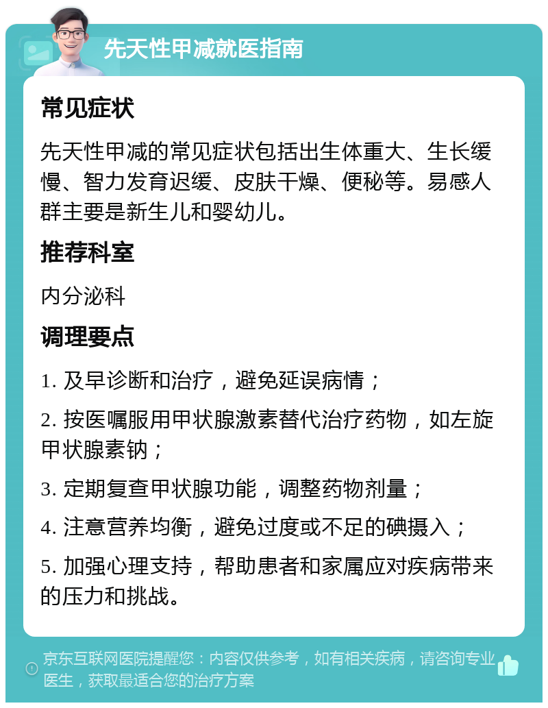 先天性甲减就医指南 常见症状 先天性甲减的常见症状包括出生体重大、生长缓慢、智力发育迟缓、皮肤干燥、便秘等。易感人群主要是新生儿和婴幼儿。 推荐科室 内分泌科 调理要点 1. 及早诊断和治疗，避免延误病情； 2. 按医嘱服用甲状腺激素替代治疗药物，如左旋甲状腺素钠； 3. 定期复查甲状腺功能，调整药物剂量； 4. 注意营养均衡，避免过度或不足的碘摄入； 5. 加强心理支持，帮助患者和家属应对疾病带来的压力和挑战。