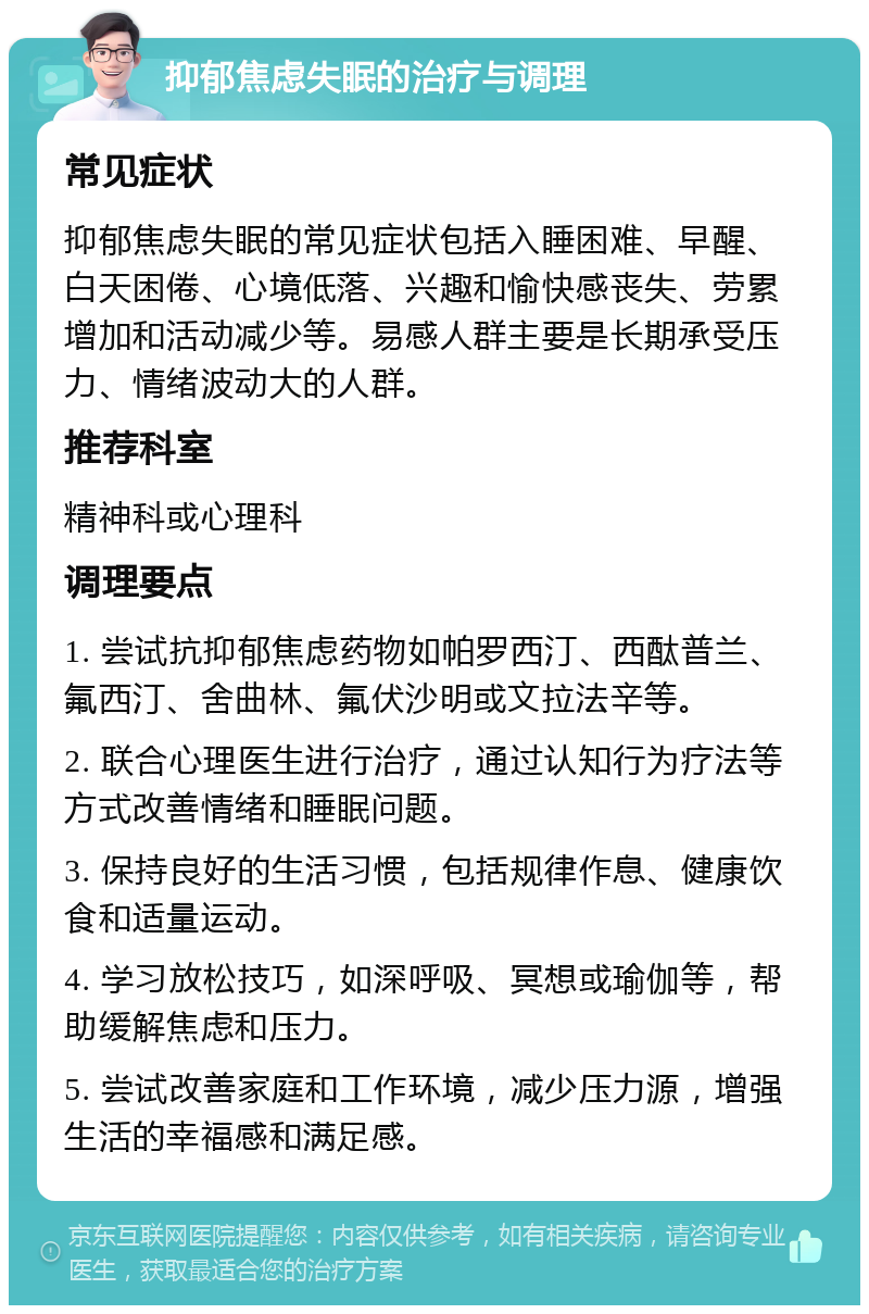 抑郁焦虑失眠的治疗与调理 常见症状 抑郁焦虑失眠的常见症状包括入睡困难、早醒、白天困倦、心境低落、兴趣和愉快感丧失、劳累增加和活动减少等。易感人群主要是长期承受压力、情绪波动大的人群。 推荐科室 精神科或心理科 调理要点 1. 尝试抗抑郁焦虑药物如帕罗西汀、西酞普兰、氟西汀、舍曲林、氟伏沙明或文拉法辛等。 2. 联合心理医生进行治疗，通过认知行为疗法等方式改善情绪和睡眠问题。 3. 保持良好的生活习惯，包括规律作息、健康饮食和适量运动。 4. 学习放松技巧，如深呼吸、冥想或瑜伽等，帮助缓解焦虑和压力。 5. 尝试改善家庭和工作环境，减少压力源，增强生活的幸福感和满足感。