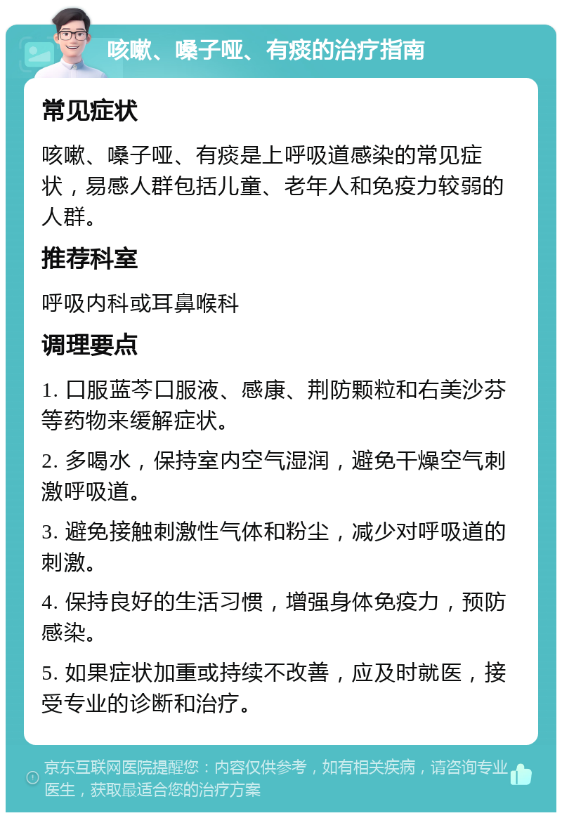 咳嗽、嗓子哑、有痰的治疗指南 常见症状 咳嗽、嗓子哑、有痰是上呼吸道感染的常见症状，易感人群包括儿童、老年人和免疫力较弱的人群。 推荐科室 呼吸内科或耳鼻喉科 调理要点 1. 口服蓝芩口服液、感康、荆防颗粒和右美沙芬等药物来缓解症状。 2. 多喝水，保持室内空气湿润，避免干燥空气刺激呼吸道。 3. 避免接触刺激性气体和粉尘，减少对呼吸道的刺激。 4. 保持良好的生活习惯，增强身体免疫力，预防感染。 5. 如果症状加重或持续不改善，应及时就医，接受专业的诊断和治疗。