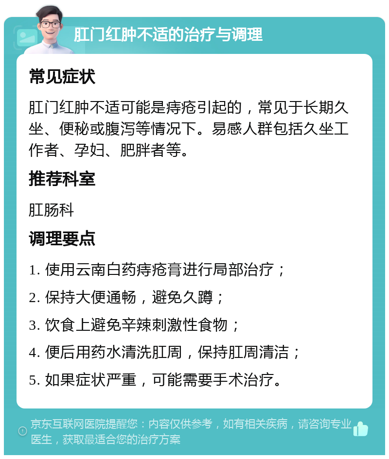 肛门红肿不适的治疗与调理 常见症状 肛门红肿不适可能是痔疮引起的，常见于长期久坐、便秘或腹泻等情况下。易感人群包括久坐工作者、孕妇、肥胖者等。 推荐科室 肛肠科 调理要点 1. 使用云南白药痔疮膏进行局部治疗； 2. 保持大便通畅，避免久蹲； 3. 饮食上避免辛辣刺激性食物； 4. 便后用药水清洗肛周，保持肛周清洁； 5. 如果症状严重，可能需要手术治疗。