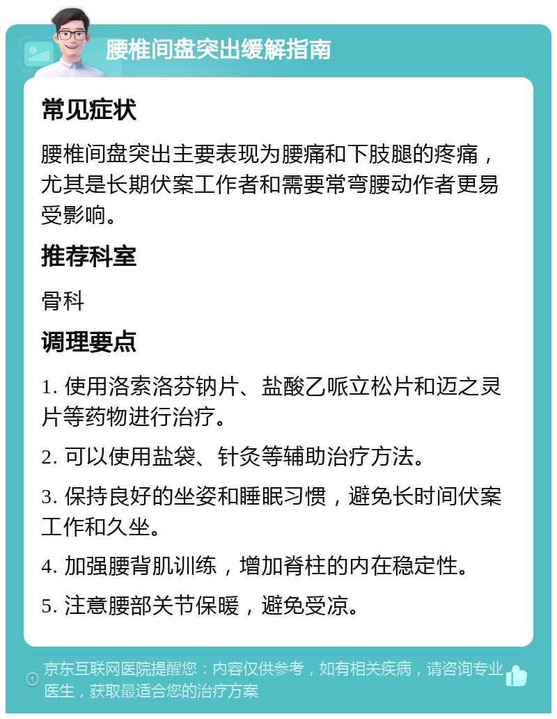 腰椎间盘突出缓解指南 常见症状 腰椎间盘突出主要表现为腰痛和下肢腿的疼痛，尤其是长期伏案工作者和需要常弯腰动作者更易受影响。 推荐科室 骨科 调理要点 1. 使用洛索洛芬钠片、盐酸乙哌立松片和迈之灵片等药物进行治疗。 2. 可以使用盐袋、针灸等辅助治疗方法。 3. 保持良好的坐姿和睡眠习惯，避免长时间伏案工作和久坐。 4. 加强腰背肌训练，增加脊柱的内在稳定性。 5. 注意腰部关节保暖，避免受凉。