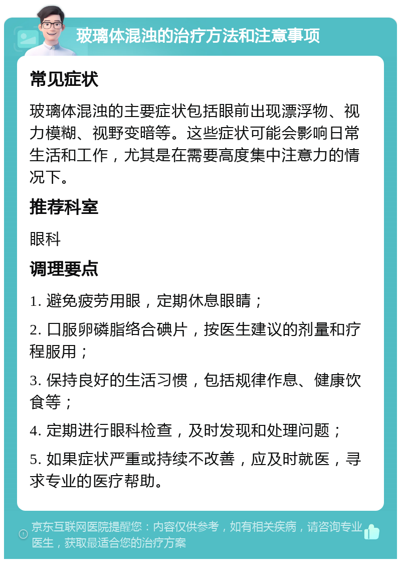 玻璃体混浊的治疗方法和注意事项 常见症状 玻璃体混浊的主要症状包括眼前出现漂浮物、视力模糊、视野变暗等。这些症状可能会影响日常生活和工作，尤其是在需要高度集中注意力的情况下。 推荐科室 眼科 调理要点 1. 避免疲劳用眼，定期休息眼睛； 2. 口服卵磷脂络合碘片，按医生建议的剂量和疗程服用； 3. 保持良好的生活习惯，包括规律作息、健康饮食等； 4. 定期进行眼科检查，及时发现和处理问题； 5. 如果症状严重或持续不改善，应及时就医，寻求专业的医疗帮助。