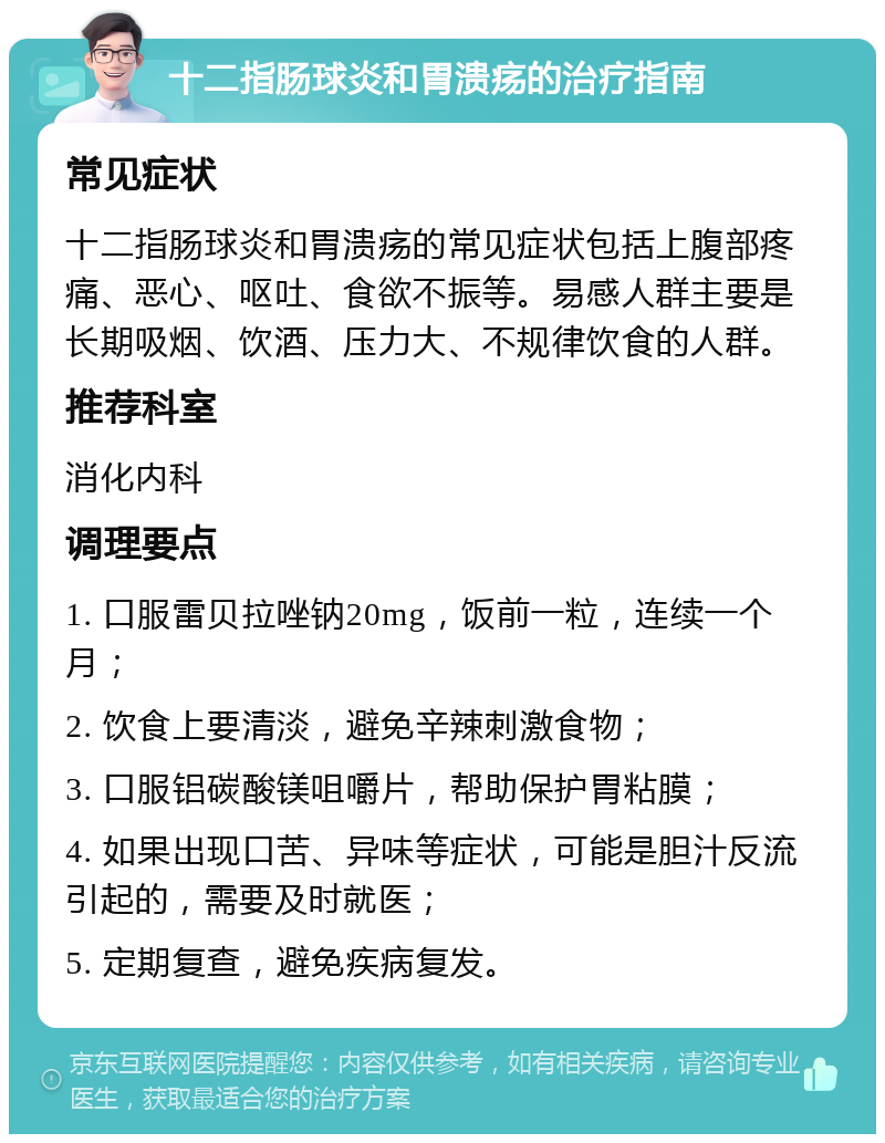 十二指肠球炎和胃溃疡的治疗指南 常见症状 十二指肠球炎和胃溃疡的常见症状包括上腹部疼痛、恶心、呕吐、食欲不振等。易感人群主要是长期吸烟、饮酒、压力大、不规律饮食的人群。 推荐科室 消化内科 调理要点 1. 口服雷贝拉唑钠20mg，饭前一粒，连续一个月； 2. 饮食上要清淡，避免辛辣刺激食物； 3. 口服铝碳酸镁咀嚼片，帮助保护胃粘膜； 4. 如果出现口苦、异味等症状，可能是胆汁反流引起的，需要及时就医； 5. 定期复查，避免疾病复发。