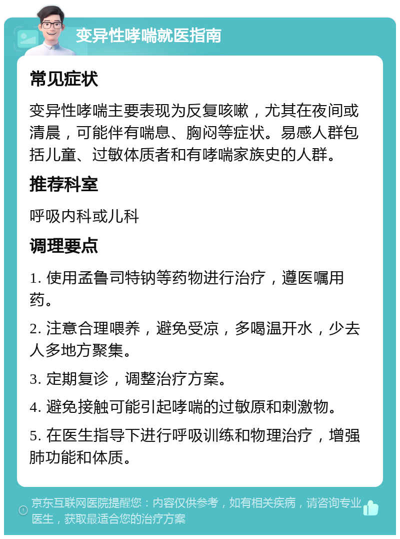 变异性哮喘就医指南 常见症状 变异性哮喘主要表现为反复咳嗽，尤其在夜间或清晨，可能伴有喘息、胸闷等症状。易感人群包括儿童、过敏体质者和有哮喘家族史的人群。 推荐科室 呼吸内科或儿科 调理要点 1. 使用孟鲁司特钠等药物进行治疗，遵医嘱用药。 2. 注意合理喂养，避免受凉，多喝温开水，少去人多地方聚集。 3. 定期复诊，调整治疗方案。 4. 避免接触可能引起哮喘的过敏原和刺激物。 5. 在医生指导下进行呼吸训练和物理治疗，增强肺功能和体质。