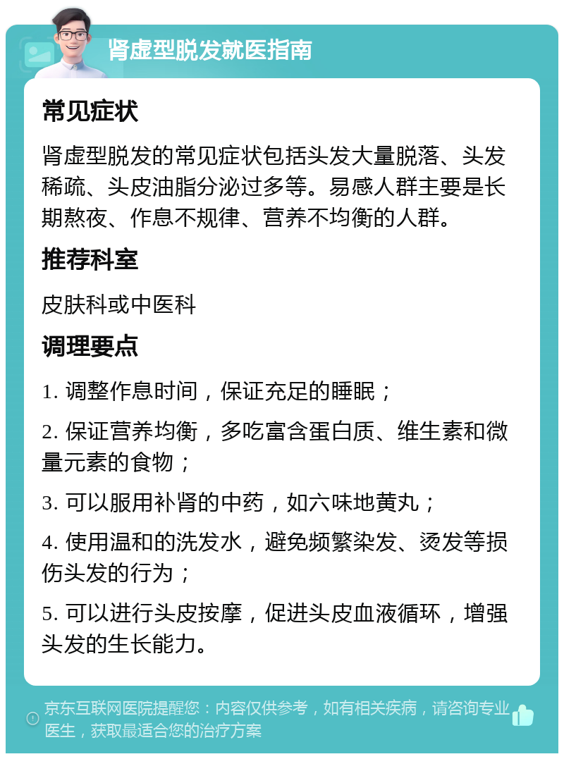 肾虚型脱发就医指南 常见症状 肾虚型脱发的常见症状包括头发大量脱落、头发稀疏、头皮油脂分泌过多等。易感人群主要是长期熬夜、作息不规律、营养不均衡的人群。 推荐科室 皮肤科或中医科 调理要点 1. 调整作息时间，保证充足的睡眠； 2. 保证营养均衡，多吃富含蛋白质、维生素和微量元素的食物； 3. 可以服用补肾的中药，如六味地黄丸； 4. 使用温和的洗发水，避免频繁染发、烫发等损伤头发的行为； 5. 可以进行头皮按摩，促进头皮血液循环，增强头发的生长能力。