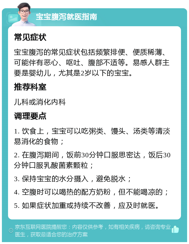 宝宝腹泻就医指南 常见症状 宝宝腹泻的常见症状包括频繁排便、便质稀薄、可能伴有恶心、呕吐、腹部不适等。易感人群主要是婴幼儿，尤其是2岁以下的宝宝。 推荐科室 儿科或消化内科 调理要点 1. 饮食上，宝宝可以吃粥类、馒头、汤类等清淡易消化的食物； 2. 在腹泻期间，饭前30分钟口服思密达，饭后30分钟口服乳酸菌素颗粒； 3. 保持宝宝的水分摄入，避免脱水； 4. 空腹时可以喝热的配方奶粉，但不能喝凉的； 5. 如果症状加重或持续不改善，应及时就医。