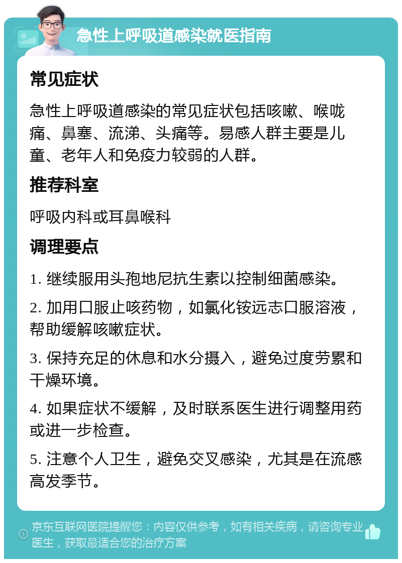 急性上呼吸道感染就医指南 常见症状 急性上呼吸道感染的常见症状包括咳嗽、喉咙痛、鼻塞、流涕、头痛等。易感人群主要是儿童、老年人和免疫力较弱的人群。 推荐科室 呼吸内科或耳鼻喉科 调理要点 1. 继续服用头孢地尼抗生素以控制细菌感染。 2. 加用口服止咳药物，如氯化铵远志口服溶液，帮助缓解咳嗽症状。 3. 保持充足的休息和水分摄入，避免过度劳累和干燥环境。 4. 如果症状不缓解，及时联系医生进行调整用药或进一步检查。 5. 注意个人卫生，避免交叉感染，尤其是在流感高发季节。