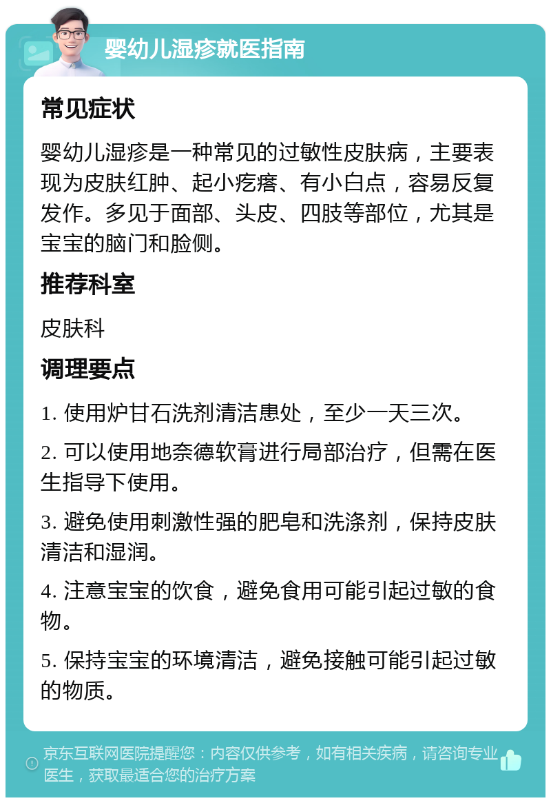 婴幼儿湿疹就医指南 常见症状 婴幼儿湿疹是一种常见的过敏性皮肤病，主要表现为皮肤红肿、起小疙瘩、有小白点，容易反复发作。多见于面部、头皮、四肢等部位，尤其是宝宝的脑门和脸侧。 推荐科室 皮肤科 调理要点 1. 使用炉甘石洗剂清洁患处，至少一天三次。 2. 可以使用地奈德软膏进行局部治疗，但需在医生指导下使用。 3. 避免使用刺激性强的肥皂和洗涤剂，保持皮肤清洁和湿润。 4. 注意宝宝的饮食，避免食用可能引起过敏的食物。 5. 保持宝宝的环境清洁，避免接触可能引起过敏的物质。