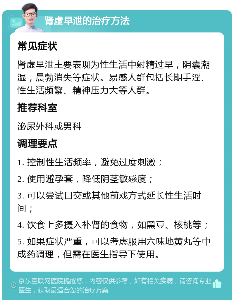 肾虚早泄的治疗方法 常见症状 肾虚早泄主要表现为性生活中射精过早，阴囊潮湿，晨勃消失等症状。易感人群包括长期手淫、性生活频繁、精神压力大等人群。 推荐科室 泌尿外科或男科 调理要点 1. 控制性生活频率，避免过度刺激； 2. 使用避孕套，降低阴茎敏感度； 3. 可以尝试口交或其他前戏方式延长性生活时间； 4. 饮食上多摄入补肾的食物，如黑豆、核桃等； 5. 如果症状严重，可以考虑服用六味地黄丸等中成药调理，但需在医生指导下使用。