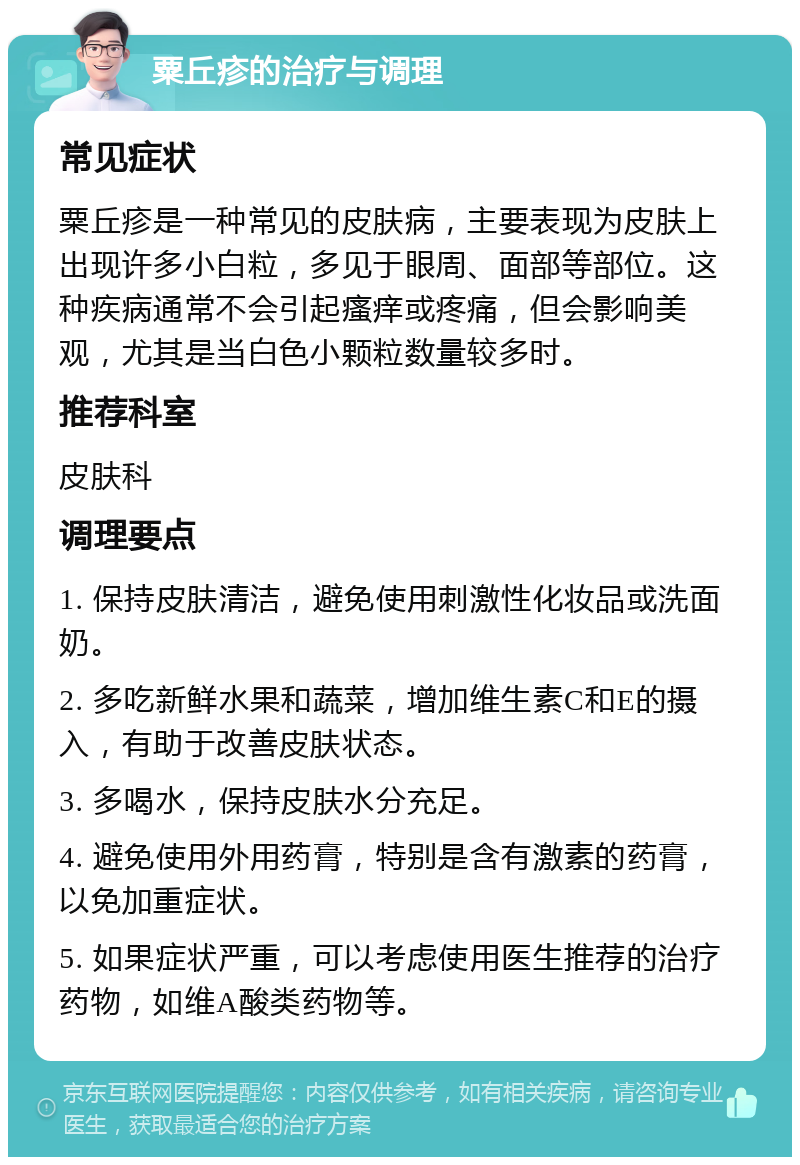 粟丘疹的治疗与调理 常见症状 粟丘疹是一种常见的皮肤病，主要表现为皮肤上出现许多小白粒，多见于眼周、面部等部位。这种疾病通常不会引起瘙痒或疼痛，但会影响美观，尤其是当白色小颗粒数量较多时。 推荐科室 皮肤科 调理要点 1. 保持皮肤清洁，避免使用刺激性化妆品或洗面奶。 2. 多吃新鲜水果和蔬菜，增加维生素C和E的摄入，有助于改善皮肤状态。 3. 多喝水，保持皮肤水分充足。 4. 避免使用外用药膏，特别是含有激素的药膏，以免加重症状。 5. 如果症状严重，可以考虑使用医生推荐的治疗药物，如维A酸类药物等。