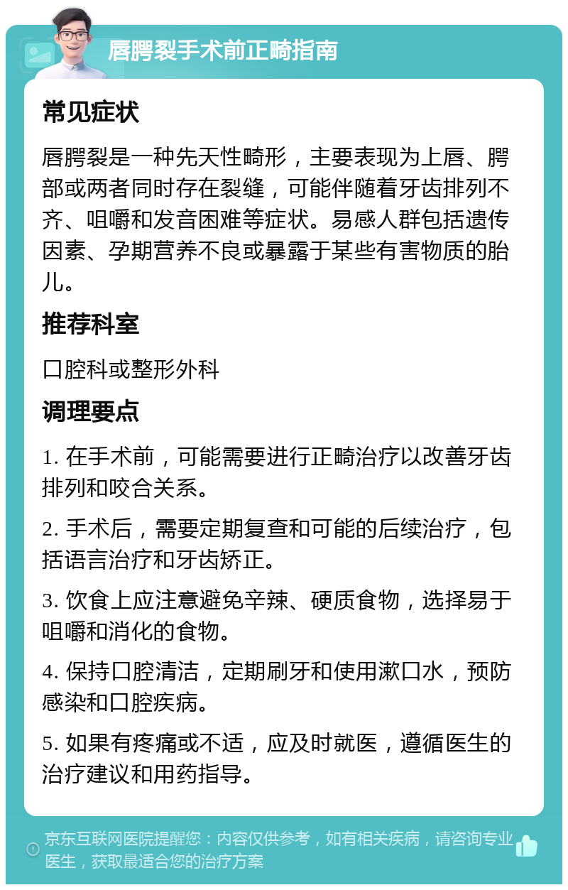 唇腭裂手术前正畸指南 常见症状 唇腭裂是一种先天性畸形，主要表现为上唇、腭部或两者同时存在裂缝，可能伴随着牙齿排列不齐、咀嚼和发音困难等症状。易感人群包括遗传因素、孕期营养不良或暴露于某些有害物质的胎儿。 推荐科室 口腔科或整形外科 调理要点 1. 在手术前，可能需要进行正畸治疗以改善牙齿排列和咬合关系。 2. 手术后，需要定期复查和可能的后续治疗，包括语言治疗和牙齿矫正。 3. 饮食上应注意避免辛辣、硬质食物，选择易于咀嚼和消化的食物。 4. 保持口腔清洁，定期刷牙和使用漱口水，预防感染和口腔疾病。 5. 如果有疼痛或不适，应及时就医，遵循医生的治疗建议和用药指导。