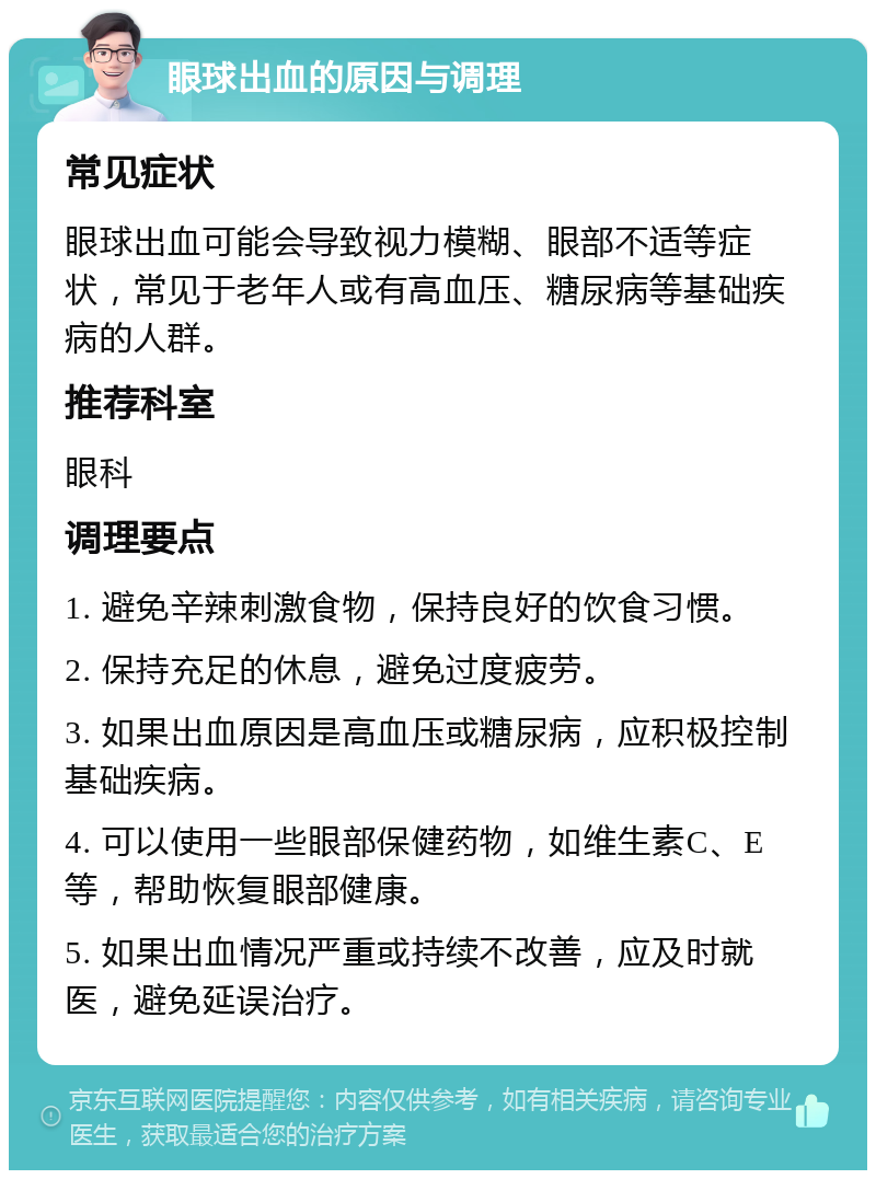 眼球出血的原因与调理 常见症状 眼球出血可能会导致视力模糊、眼部不适等症状，常见于老年人或有高血压、糖尿病等基础疾病的人群。 推荐科室 眼科 调理要点 1. 避免辛辣刺激食物，保持良好的饮食习惯。 2. 保持充足的休息，避免过度疲劳。 3. 如果出血原因是高血压或糖尿病，应积极控制基础疾病。 4. 可以使用一些眼部保健药物，如维生素C、E等，帮助恢复眼部健康。 5. 如果出血情况严重或持续不改善，应及时就医，避免延误治疗。