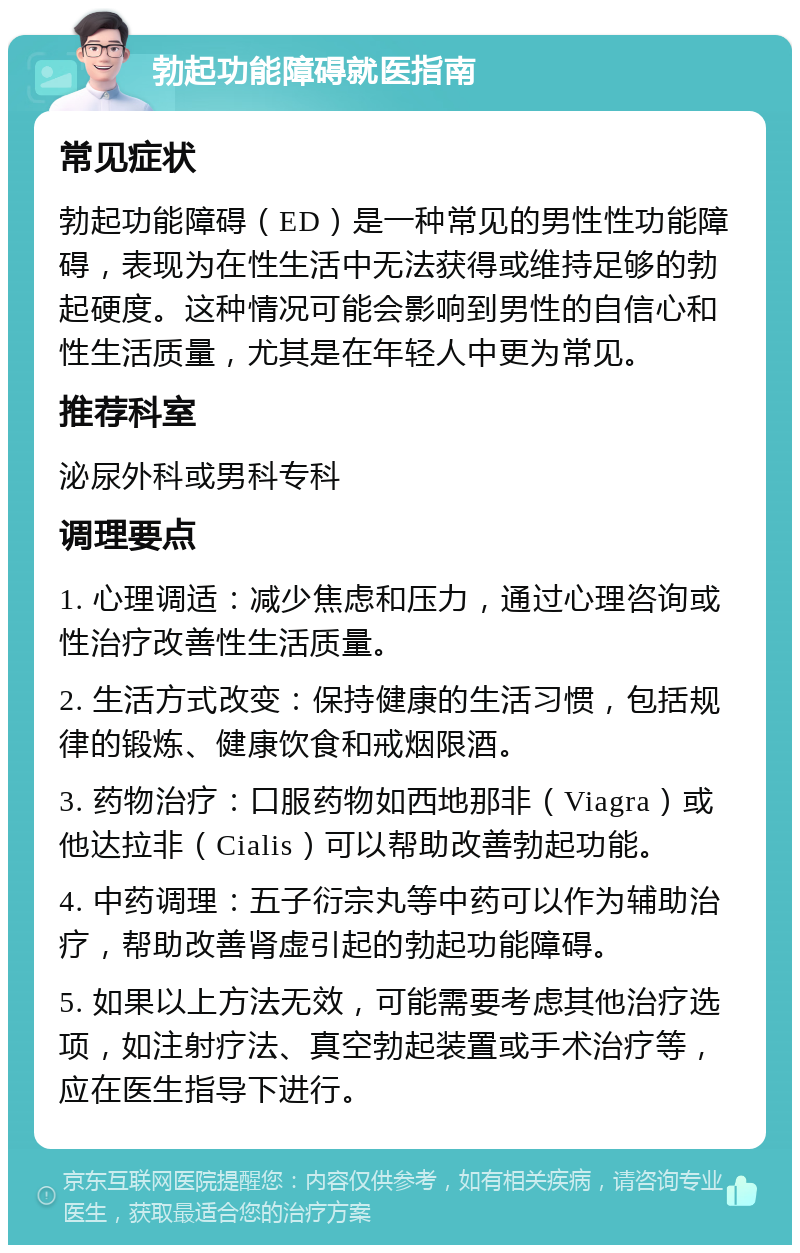 勃起功能障碍就医指南 常见症状 勃起功能障碍（ED）是一种常见的男性性功能障碍，表现为在性生活中无法获得或维持足够的勃起硬度。这种情况可能会影响到男性的自信心和性生活质量，尤其是在年轻人中更为常见。 推荐科室 泌尿外科或男科专科 调理要点 1. 心理调适：减少焦虑和压力，通过心理咨询或性治疗改善性生活质量。 2. 生活方式改变：保持健康的生活习惯，包括规律的锻炼、健康饮食和戒烟限酒。 3. 药物治疗：口服药物如西地那非（Viagra）或他达拉非（Cialis）可以帮助改善勃起功能。 4. 中药调理：五子衍宗丸等中药可以作为辅助治疗，帮助改善肾虚引起的勃起功能障碍。 5. 如果以上方法无效，可能需要考虑其他治疗选项，如注射疗法、真空勃起装置或手术治疗等，应在医生指导下进行。