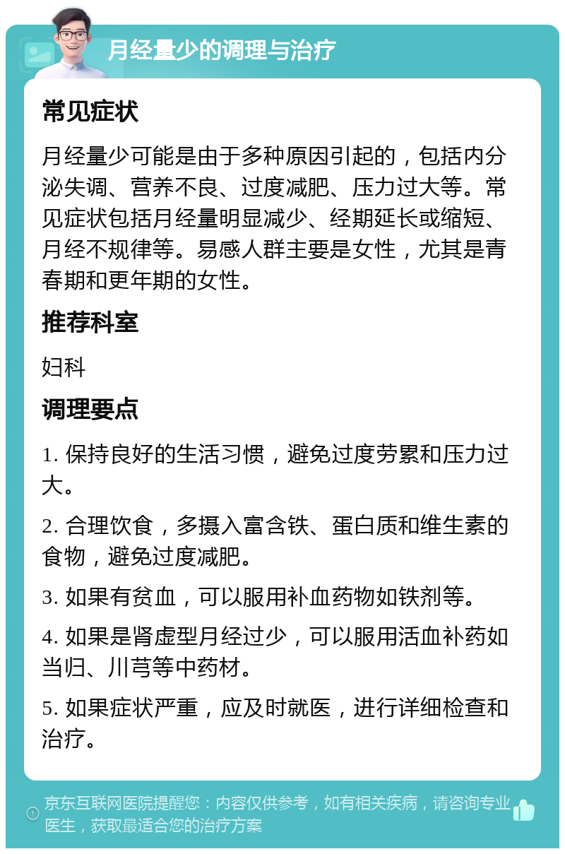 月经量少的调理与治疗 常见症状 月经量少可能是由于多种原因引起的，包括内分泌失调、营养不良、过度减肥、压力过大等。常见症状包括月经量明显减少、经期延长或缩短、月经不规律等。易感人群主要是女性，尤其是青春期和更年期的女性。 推荐科室 妇科 调理要点 1. 保持良好的生活习惯，避免过度劳累和压力过大。 2. 合理饮食，多摄入富含铁、蛋白质和维生素的食物，避免过度减肥。 3. 如果有贫血，可以服用补血药物如铁剂等。 4. 如果是肾虚型月经过少，可以服用活血补药如当归、川芎等中药材。 5. 如果症状严重，应及时就医，进行详细检查和治疗。