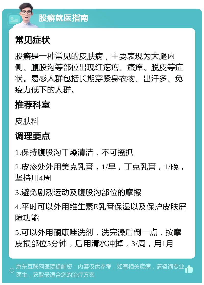 股癣就医指南 常见症状 股癣是一种常见的皮肤病，主要表现为大腿内侧、腹股沟等部位出现红疙瘩、瘙痒、脱皮等症状。易感人群包括长期穿紧身衣物、出汗多、免疫力低下的人群。 推荐科室 皮肤科 调理要点 1.保持腹股沟干燥清洁，不可搔抓 2.皮疹处外用美克乳膏，1/早，丁克乳膏，1/晚，坚持用4周 3.避免剧烈运动及腹股沟部位的摩擦 4.平时可以外用维生素E乳膏保湿以及保护皮肤屏障功能 5.可以外用酮康唑洗剂，洗完澡后倒一点，按摩皮损部位5分钟，后用清水冲掉，3/周，用1月