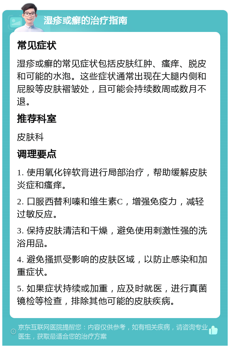 湿疹或癣的治疗指南 常见症状 湿疹或癣的常见症状包括皮肤红肿、瘙痒、脱皮和可能的水泡。这些症状通常出现在大腿内侧和屁股等皮肤褶皱处，且可能会持续数周或数月不退。 推荐科室 皮肤科 调理要点 1. 使用氧化锌软膏进行局部治疗，帮助缓解皮肤炎症和瘙痒。 2. 口服西替利嗪和维生素C，增强免疫力，减轻过敏反应。 3. 保持皮肤清洁和干燥，避免使用刺激性强的洗浴用品。 4. 避免搔抓受影响的皮肤区域，以防止感染和加重症状。 5. 如果症状持续或加重，应及时就医，进行真菌镜检等检查，排除其他可能的皮肤疾病。