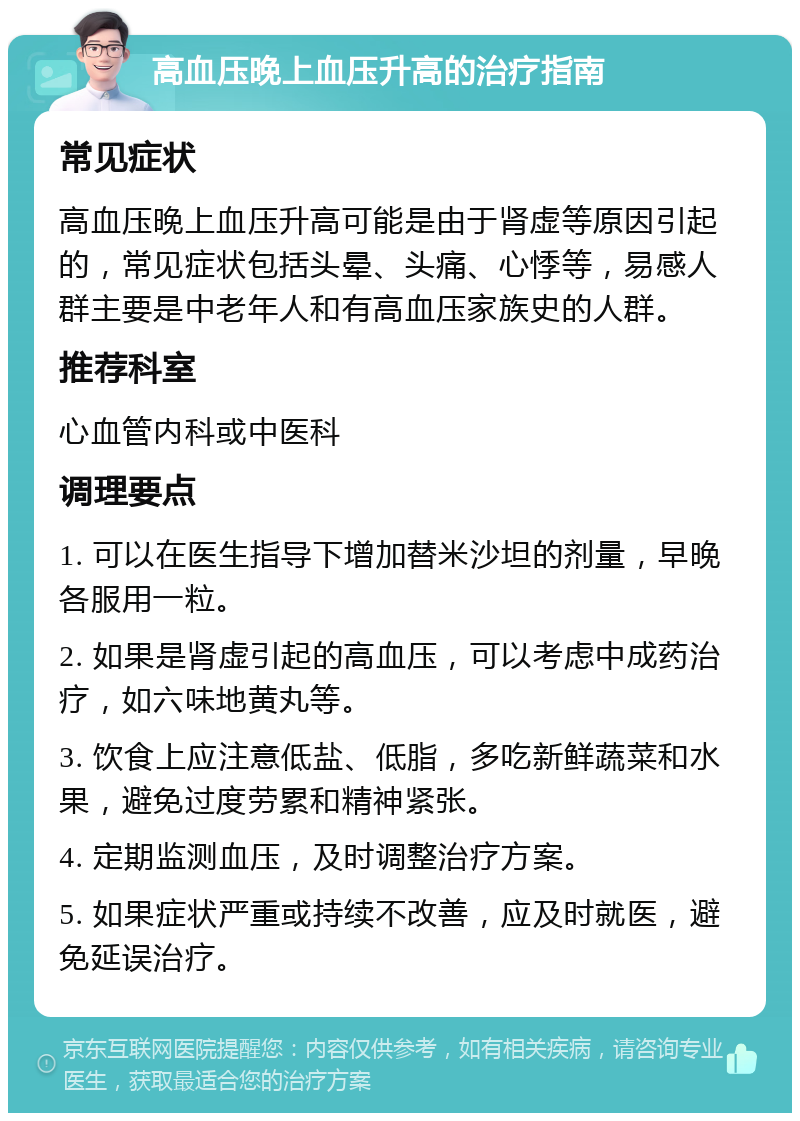 高血压晚上血压升高的治疗指南 常见症状 高血压晚上血压升高可能是由于肾虚等原因引起的，常见症状包括头晕、头痛、心悸等，易感人群主要是中老年人和有高血压家族史的人群。 推荐科室 心血管内科或中医科 调理要点 1. 可以在医生指导下增加替米沙坦的剂量，早晚各服用一粒。 2. 如果是肾虚引起的高血压，可以考虑中成药治疗，如六味地黄丸等。 3. 饮食上应注意低盐、低脂，多吃新鲜蔬菜和水果，避免过度劳累和精神紧张。 4. 定期监测血压，及时调整治疗方案。 5. 如果症状严重或持续不改善，应及时就医，避免延误治疗。