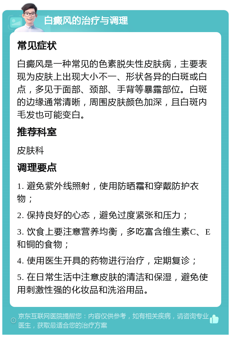 白癜风的治疗与调理 常见症状 白癜风是一种常见的色素脱失性皮肤病，主要表现为皮肤上出现大小不一、形状各异的白斑或白点，多见于面部、颈部、手背等暴露部位。白斑的边缘通常清晰，周围皮肤颜色加深，且白斑内毛发也可能变白。 推荐科室 皮肤科 调理要点 1. 避免紫外线照射，使用防晒霜和穿戴防护衣物； 2. 保持良好的心态，避免过度紧张和压力； 3. 饮食上要注意营养均衡，多吃富含维生素C、E和铜的食物； 4. 使用医生开具的药物进行治疗，定期复诊； 5. 在日常生活中注意皮肤的清洁和保湿，避免使用刺激性强的化妆品和洗浴用品。