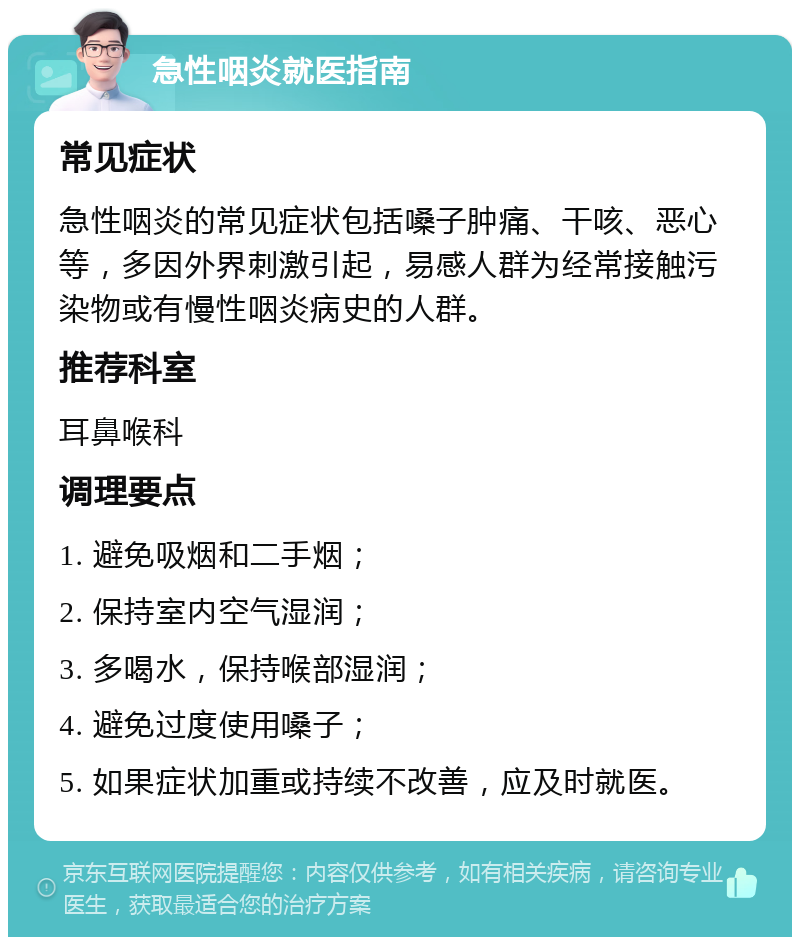 急性咽炎就医指南 常见症状 急性咽炎的常见症状包括嗓子肿痛、干咳、恶心等，多因外界刺激引起，易感人群为经常接触污染物或有慢性咽炎病史的人群。 推荐科室 耳鼻喉科 调理要点 1. 避免吸烟和二手烟； 2. 保持室内空气湿润； 3. 多喝水，保持喉部湿润； 4. 避免过度使用嗓子； 5. 如果症状加重或持续不改善，应及时就医。