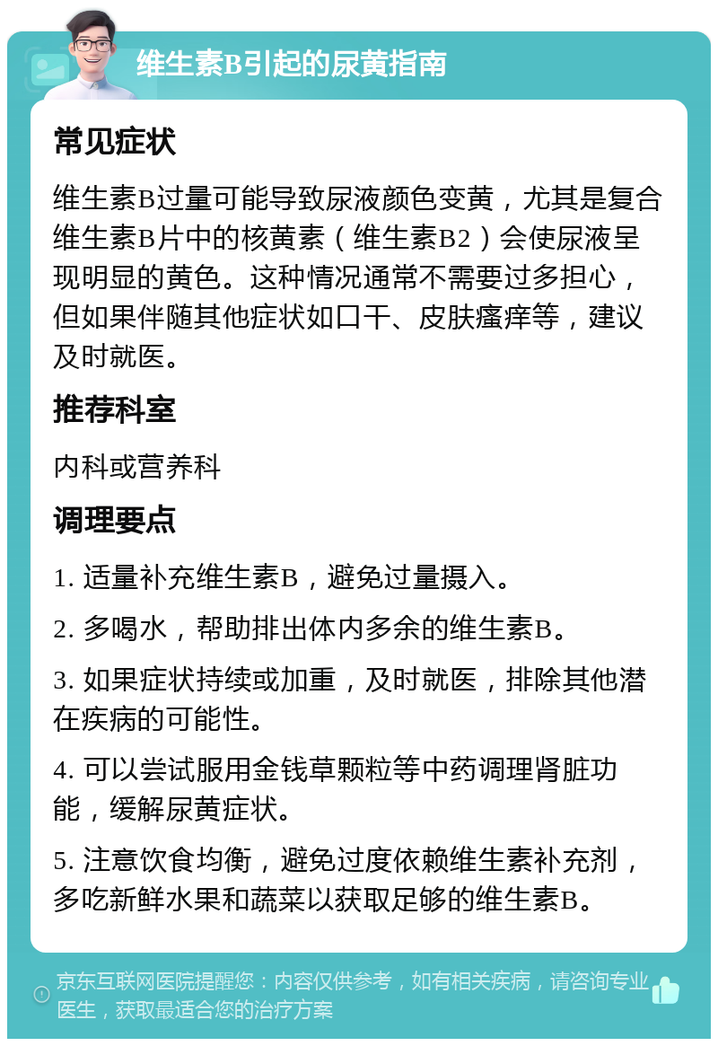 维生素B引起的尿黄指南 常见症状 维生素B过量可能导致尿液颜色变黄，尤其是复合维生素B片中的核黄素（维生素B2）会使尿液呈现明显的黄色。这种情况通常不需要过多担心，但如果伴随其他症状如口干、皮肤瘙痒等，建议及时就医。 推荐科室 内科或营养科 调理要点 1. 适量补充维生素B，避免过量摄入。 2. 多喝水，帮助排出体内多余的维生素B。 3. 如果症状持续或加重，及时就医，排除其他潜在疾病的可能性。 4. 可以尝试服用金钱草颗粒等中药调理肾脏功能，缓解尿黄症状。 5. 注意饮食均衡，避免过度依赖维生素补充剂，多吃新鲜水果和蔬菜以获取足够的维生素B。