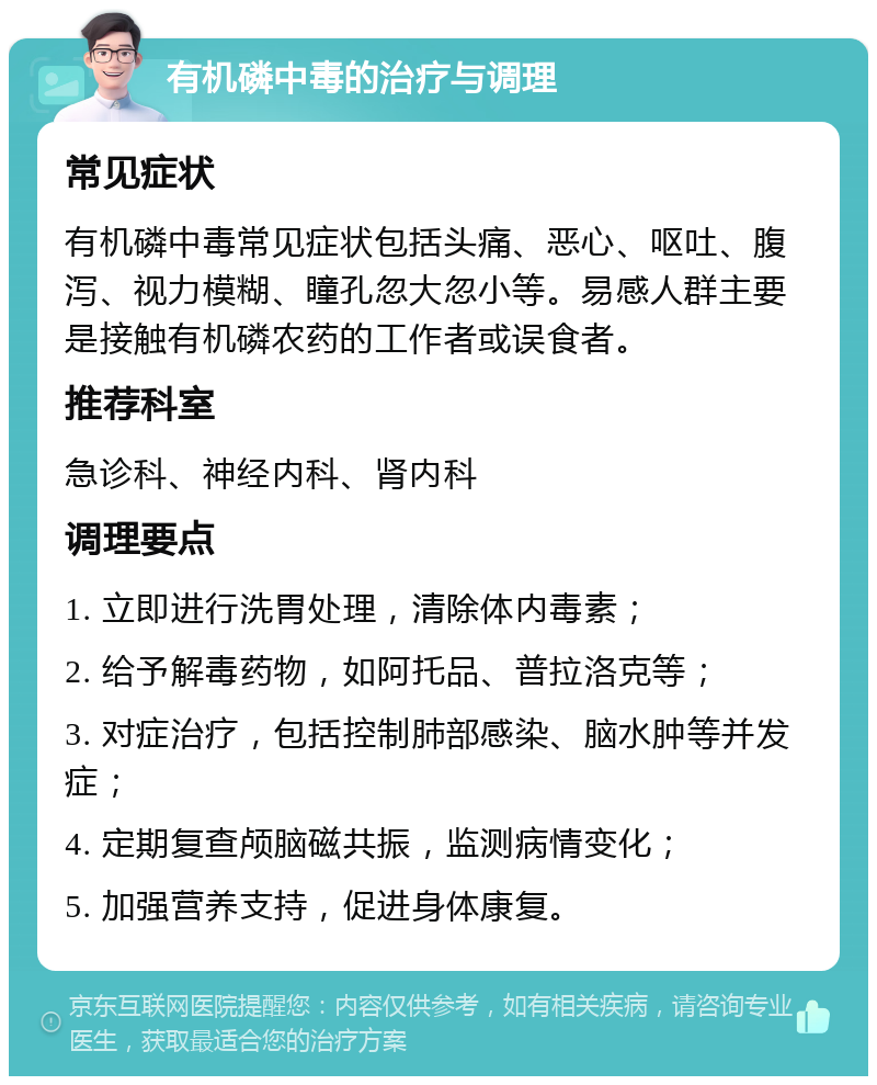 有机磷中毒的治疗与调理 常见症状 有机磷中毒常见症状包括头痛、恶心、呕吐、腹泻、视力模糊、瞳孔忽大忽小等。易感人群主要是接触有机磷农药的工作者或误食者。 推荐科室 急诊科、神经内科、肾内科 调理要点 1. 立即进行洗胃处理，清除体内毒素； 2. 给予解毒药物，如阿托品、普拉洛克等； 3. 对症治疗，包括控制肺部感染、脑水肿等并发症； 4. 定期复查颅脑磁共振，监测病情变化； 5. 加强营养支持，促进身体康复。