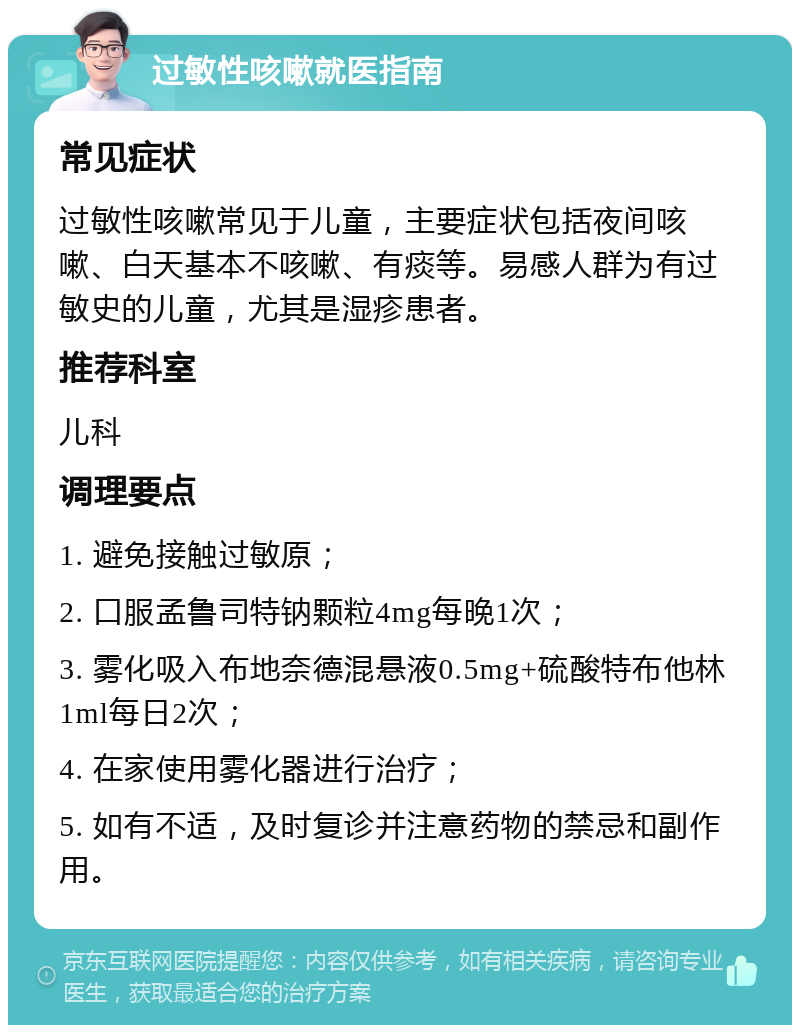 过敏性咳嗽就医指南 常见症状 过敏性咳嗽常见于儿童，主要症状包括夜间咳嗽、白天基本不咳嗽、有痰等。易感人群为有过敏史的儿童，尤其是湿疹患者。 推荐科室 儿科 调理要点 1. 避免接触过敏原； 2. 口服孟鲁司特钠颗粒4mg每晚1次； 3. 雾化吸入布地奈德混悬液0.5mg+硫酸特布他林1ml每日2次； 4. 在家使用雾化器进行治疗； 5. 如有不适，及时复诊并注意药物的禁忌和副作用。