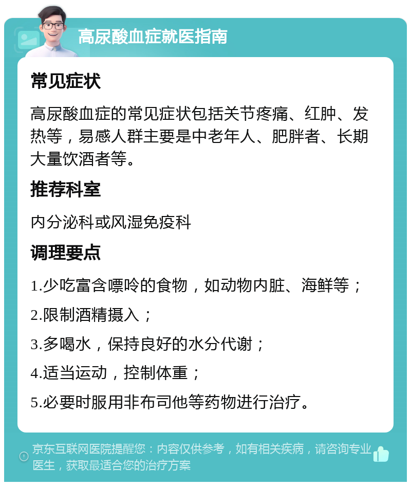 高尿酸血症就医指南 常见症状 高尿酸血症的常见症状包括关节疼痛、红肿、发热等，易感人群主要是中老年人、肥胖者、长期大量饮酒者等。 推荐科室 内分泌科或风湿免疫科 调理要点 1.少吃富含嘌呤的食物，如动物内脏、海鲜等； 2.限制酒精摄入； 3.多喝水，保持良好的水分代谢； 4.适当运动，控制体重； 5.必要时服用非布司他等药物进行治疗。