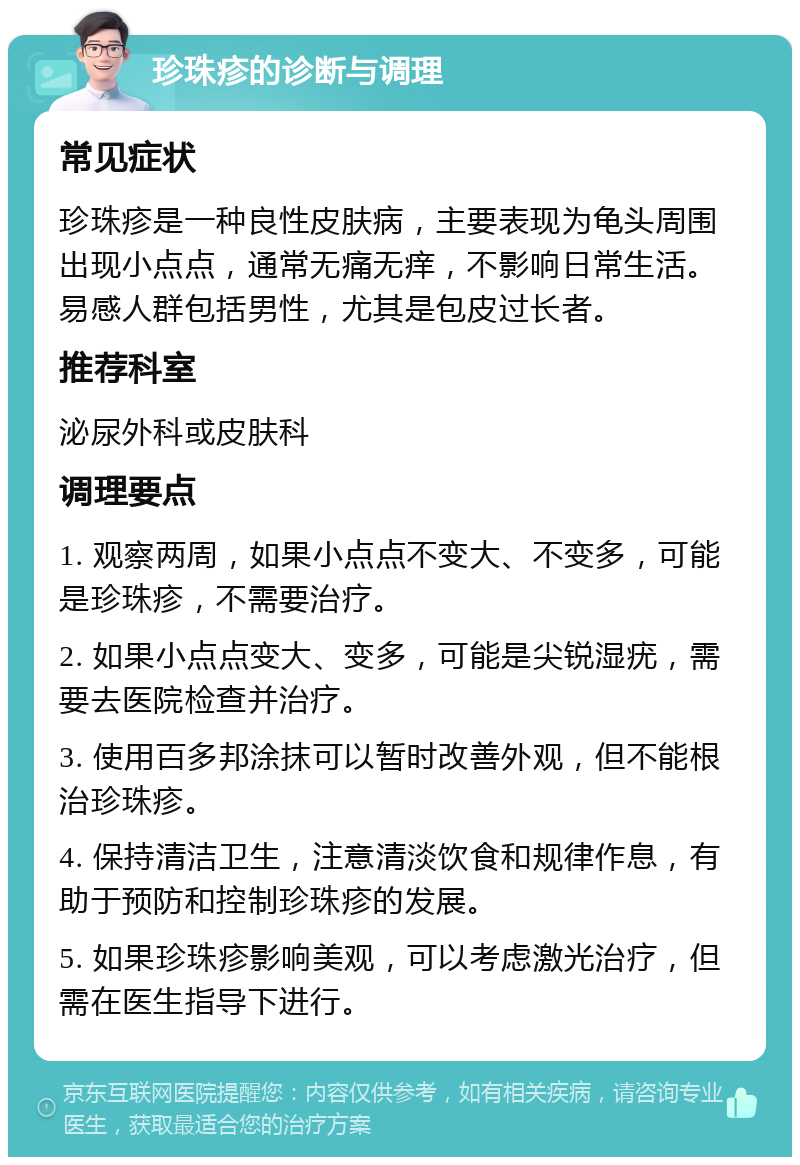 珍珠疹的诊断与调理 常见症状 珍珠疹是一种良性皮肤病，主要表现为龟头周围出现小点点，通常无痛无痒，不影响日常生活。易感人群包括男性，尤其是包皮过长者。 推荐科室 泌尿外科或皮肤科 调理要点 1. 观察两周，如果小点点不变大、不变多，可能是珍珠疹，不需要治疗。 2. 如果小点点变大、变多，可能是尖锐湿疣，需要去医院检查并治疗。 3. 使用百多邦涂抹可以暂时改善外观，但不能根治珍珠疹。 4. 保持清洁卫生，注意清淡饮食和规律作息，有助于预防和控制珍珠疹的发展。 5. 如果珍珠疹影响美观，可以考虑激光治疗，但需在医生指导下进行。