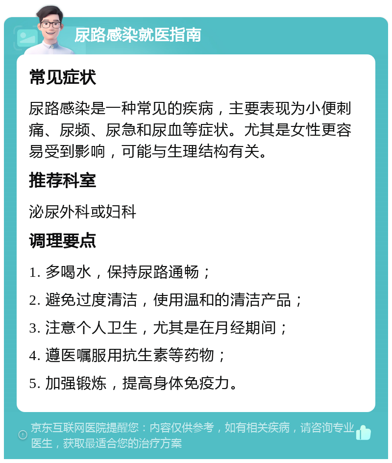 尿路感染就医指南 常见症状 尿路感染是一种常见的疾病，主要表现为小便刺痛、尿频、尿急和尿血等症状。尤其是女性更容易受到影响，可能与生理结构有关。 推荐科室 泌尿外科或妇科 调理要点 1. 多喝水，保持尿路通畅； 2. 避免过度清洁，使用温和的清洁产品； 3. 注意个人卫生，尤其是在月经期间； 4. 遵医嘱服用抗生素等药物； 5. 加强锻炼，提高身体免疫力。