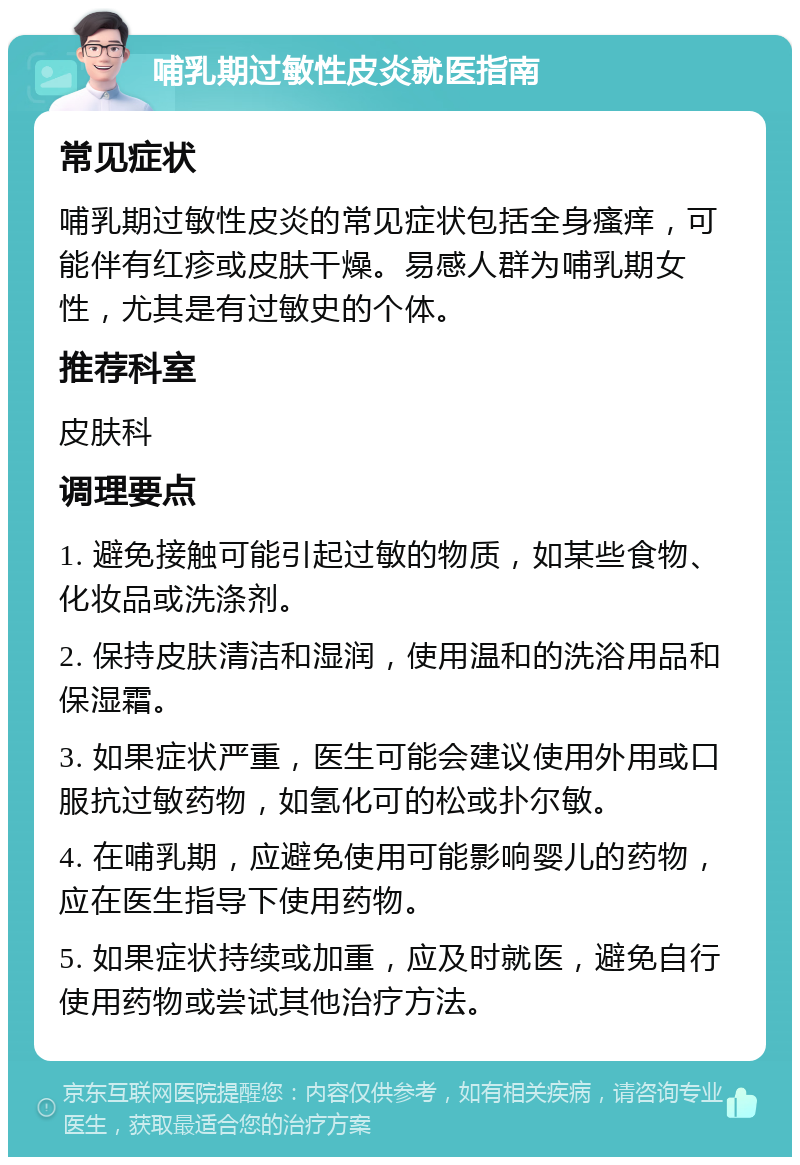 哺乳期过敏性皮炎就医指南 常见症状 哺乳期过敏性皮炎的常见症状包括全身瘙痒，可能伴有红疹或皮肤干燥。易感人群为哺乳期女性，尤其是有过敏史的个体。 推荐科室 皮肤科 调理要点 1. 避免接触可能引起过敏的物质，如某些食物、化妆品或洗涤剂。 2. 保持皮肤清洁和湿润，使用温和的洗浴用品和保湿霜。 3. 如果症状严重，医生可能会建议使用外用或口服抗过敏药物，如氢化可的松或扑尔敏。 4. 在哺乳期，应避免使用可能影响婴儿的药物，应在医生指导下使用药物。 5. 如果症状持续或加重，应及时就医，避免自行使用药物或尝试其他治疗方法。