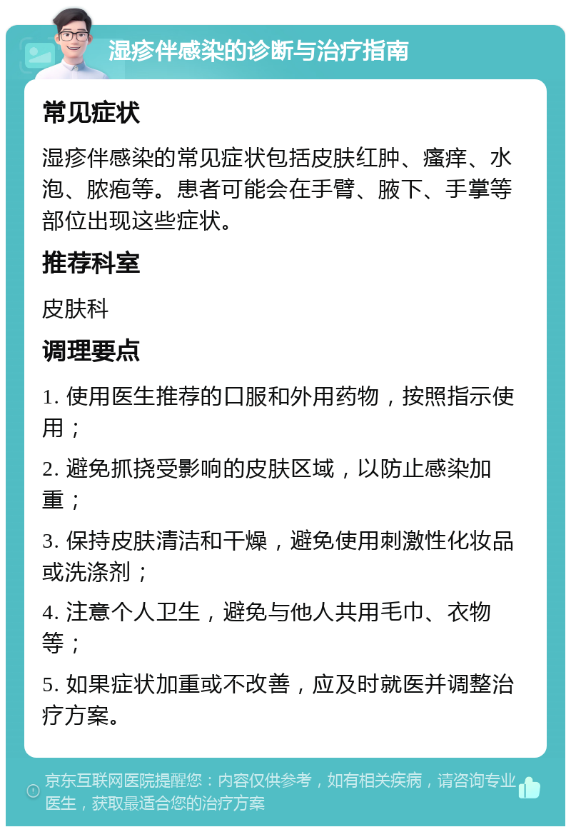 湿疹伴感染的诊断与治疗指南 常见症状 湿疹伴感染的常见症状包括皮肤红肿、瘙痒、水泡、脓疱等。患者可能会在手臂、腋下、手掌等部位出现这些症状。 推荐科室 皮肤科 调理要点 1. 使用医生推荐的口服和外用药物，按照指示使用； 2. 避免抓挠受影响的皮肤区域，以防止感染加重； 3. 保持皮肤清洁和干燥，避免使用刺激性化妆品或洗涤剂； 4. 注意个人卫生，避免与他人共用毛巾、衣物等； 5. 如果症状加重或不改善，应及时就医并调整治疗方案。