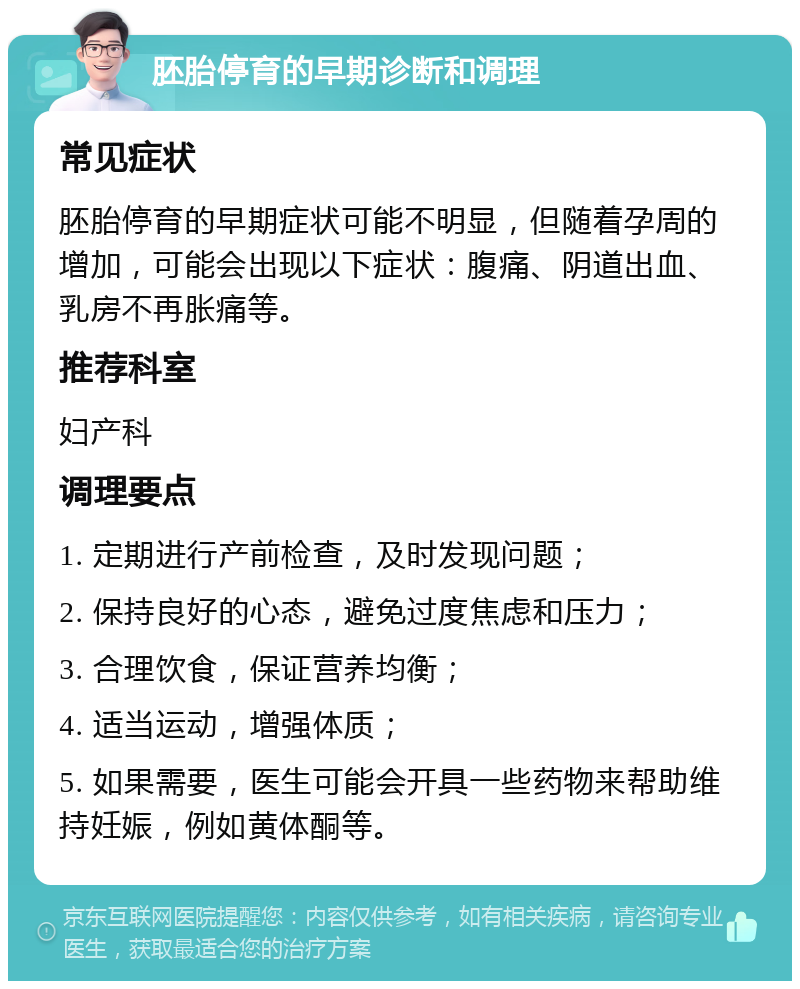 胚胎停育的早期诊断和调理 常见症状 胚胎停育的早期症状可能不明显，但随着孕周的增加，可能会出现以下症状：腹痛、阴道出血、乳房不再胀痛等。 推荐科室 妇产科 调理要点 1. 定期进行产前检查，及时发现问题； 2. 保持良好的心态，避免过度焦虑和压力； 3. 合理饮食，保证营养均衡； 4. 适当运动，增强体质； 5. 如果需要，医生可能会开具一些药物来帮助维持妊娠，例如黄体酮等。