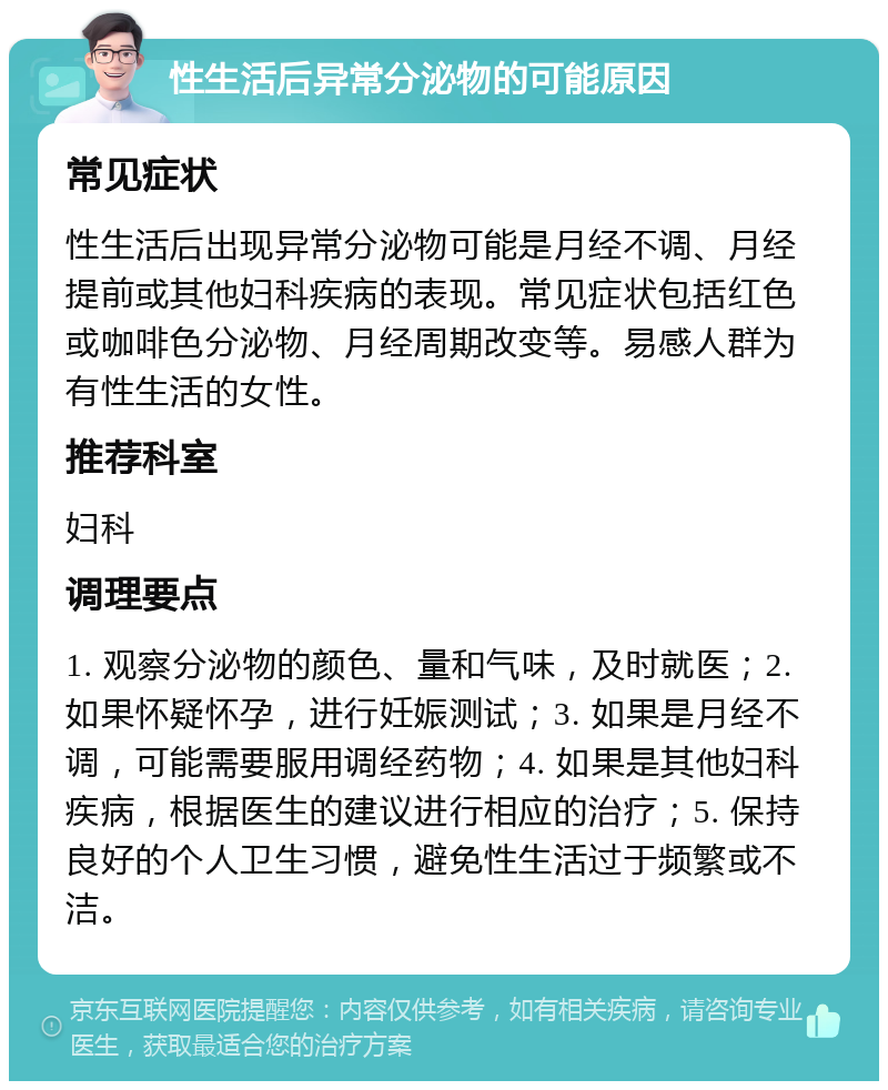 性生活后异常分泌物的可能原因 常见症状 性生活后出现异常分泌物可能是月经不调、月经提前或其他妇科疾病的表现。常见症状包括红色或咖啡色分泌物、月经周期改变等。易感人群为有性生活的女性。 推荐科室 妇科 调理要点 1. 观察分泌物的颜色、量和气味，及时就医；2. 如果怀疑怀孕，进行妊娠测试；3. 如果是月经不调，可能需要服用调经药物；4. 如果是其他妇科疾病，根据医生的建议进行相应的治疗；5. 保持良好的个人卫生习惯，避免性生活过于频繁或不洁。