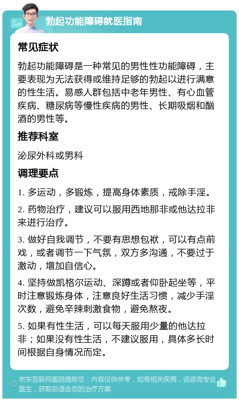 勃起功能障碍就医指南 常见症状 勃起功能障碍是一种常见的男性性功能障碍，主要表现为无法获得或维持足够的勃起以进行满意的性生活。易感人群包括中老年男性、有心血管疾病、糖尿病等慢性疾病的男性、长期吸烟和酗酒的男性等。 推荐科室 泌尿外科或男科 调理要点 1. 多运动，多锻炼，提高身体素质，戒除手淫。 2. 药物治疗，建议可以服用西地那非或他达拉非来进行治疗。 3. 做好自我调节，不要有思想包袱，可以有点前戏，或者调节一下气氛，双方多沟通，不要过于激动，增加自信心。 4. 坚持做凯格尔运动、深蹲或者仰卧起坐等，平时注意锻炼身体，注意良好生活习惯，减少手淫次数，避免辛辣刺激食物，避免熬夜。 5. 如果有性生活，可以每天服用少量的他达拉非；如果没有性生活，不建议服用，具体多长时间根据自身情况而定。