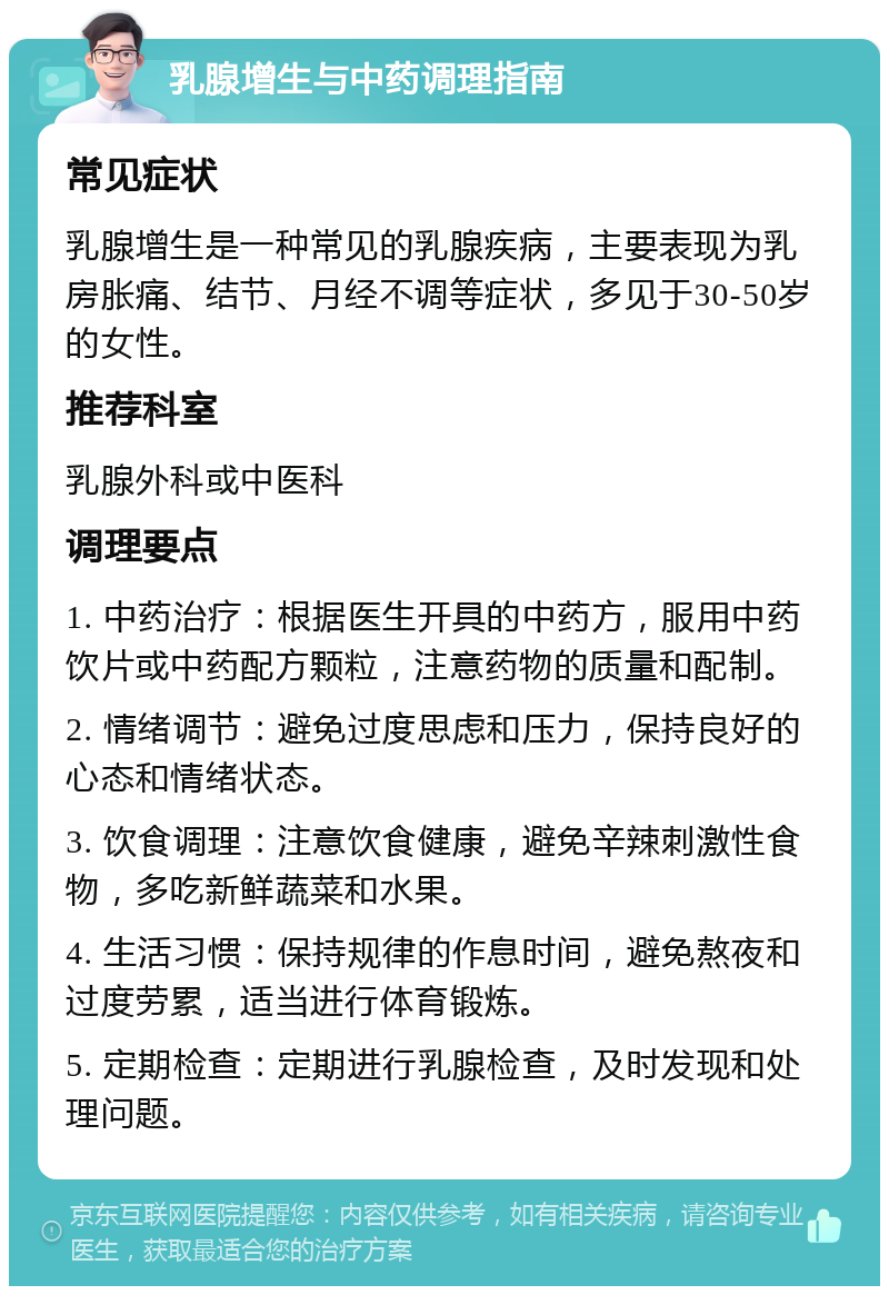 乳腺增生与中药调理指南 常见症状 乳腺增生是一种常见的乳腺疾病，主要表现为乳房胀痛、结节、月经不调等症状，多见于30-50岁的女性。 推荐科室 乳腺外科或中医科 调理要点 1. 中药治疗：根据医生开具的中药方，服用中药饮片或中药配方颗粒，注意药物的质量和配制。 2. 情绪调节：避免过度思虑和压力，保持良好的心态和情绪状态。 3. 饮食调理：注意饮食健康，避免辛辣刺激性食物，多吃新鲜蔬菜和水果。 4. 生活习惯：保持规律的作息时间，避免熬夜和过度劳累，适当进行体育锻炼。 5. 定期检查：定期进行乳腺检查，及时发现和处理问题。