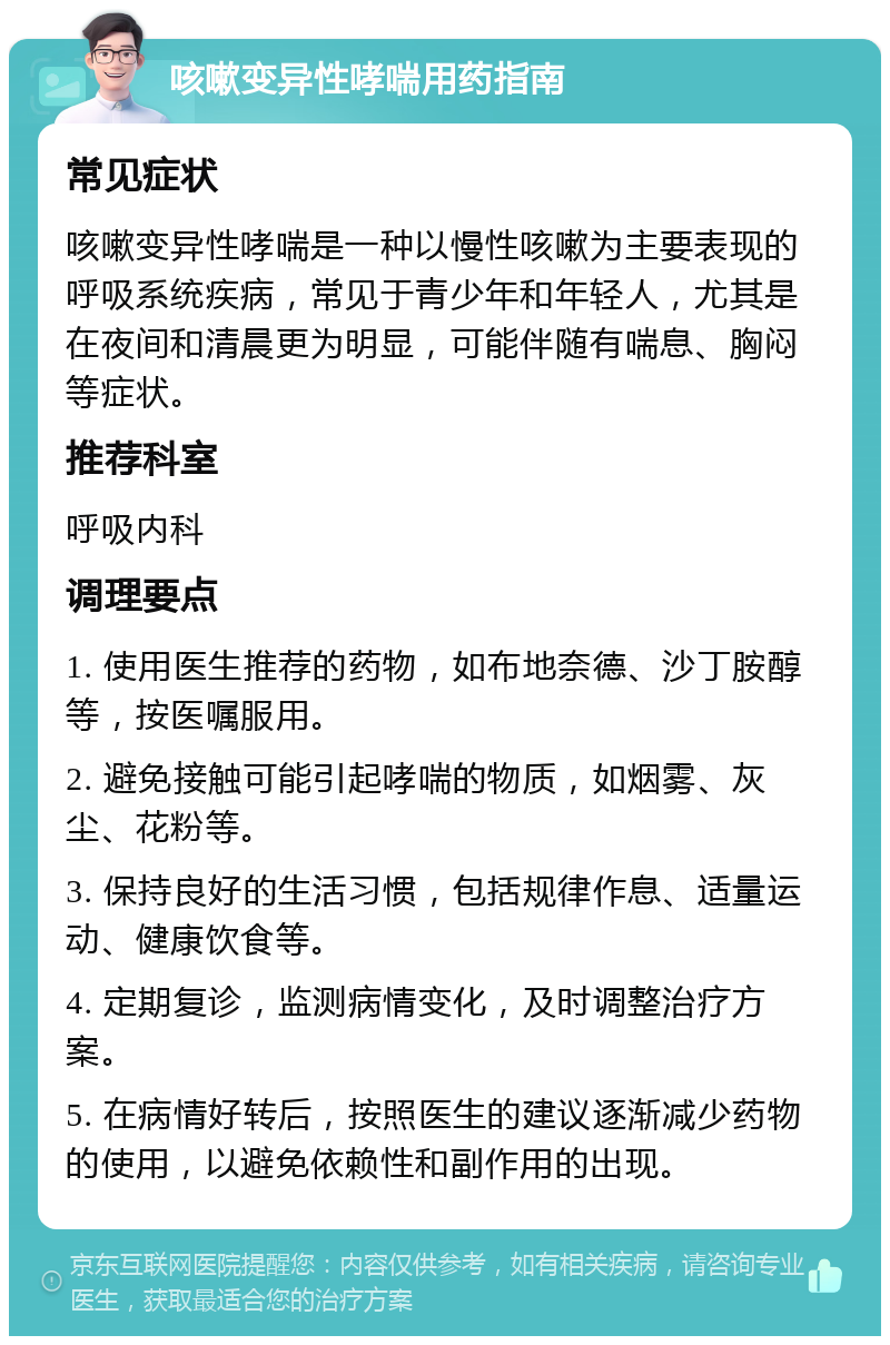 咳嗽变异性哮喘用药指南 常见症状 咳嗽变异性哮喘是一种以慢性咳嗽为主要表现的呼吸系统疾病，常见于青少年和年轻人，尤其是在夜间和清晨更为明显，可能伴随有喘息、胸闷等症状。 推荐科室 呼吸内科 调理要点 1. 使用医生推荐的药物，如布地奈德、沙丁胺醇等，按医嘱服用。 2. 避免接触可能引起哮喘的物质，如烟雾、灰尘、花粉等。 3. 保持良好的生活习惯，包括规律作息、适量运动、健康饮食等。 4. 定期复诊，监测病情变化，及时调整治疗方案。 5. 在病情好转后，按照医生的建议逐渐减少药物的使用，以避免依赖性和副作用的出现。