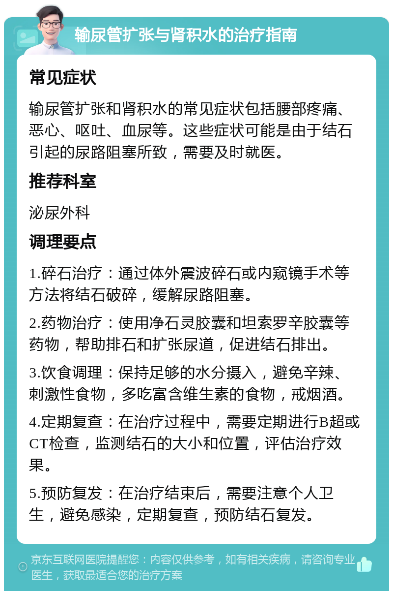 输尿管扩张与肾积水的治疗指南 常见症状 输尿管扩张和肾积水的常见症状包括腰部疼痛、恶心、呕吐、血尿等。这些症状可能是由于结石引起的尿路阻塞所致，需要及时就医。 推荐科室 泌尿外科 调理要点 1.碎石治疗：通过体外震波碎石或内窥镜手术等方法将结石破碎，缓解尿路阻塞。 2.药物治疗：使用净石灵胶囊和坦索罗辛胶囊等药物，帮助排石和扩张尿道，促进结石排出。 3.饮食调理：保持足够的水分摄入，避免辛辣、刺激性食物，多吃富含维生素的食物，戒烟酒。 4.定期复查：在治疗过程中，需要定期进行B超或CT检查，监测结石的大小和位置，评估治疗效果。 5.预防复发：在治疗结束后，需要注意个人卫生，避免感染，定期复查，预防结石复发。