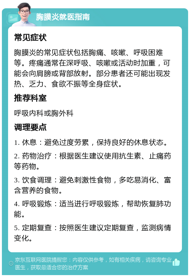 胸膜炎就医指南 常见症状 胸膜炎的常见症状包括胸痛、咳嗽、呼吸困难等。疼痛通常在深呼吸、咳嗽或活动时加重，可能会向肩膀或背部放射。部分患者还可能出现发热、乏力、食欲不振等全身症状。 推荐科室 呼吸内科或胸外科 调理要点 1. 休息：避免过度劳累，保持良好的休息状态。 2. 药物治疗：根据医生建议使用抗生素、止痛药等药物。 3. 饮食调理：避免刺激性食物，多吃易消化、富含营养的食物。 4. 呼吸锻炼：适当进行呼吸锻炼，帮助恢复肺功能。 5. 定期复查：按照医生建议定期复查，监测病情变化。