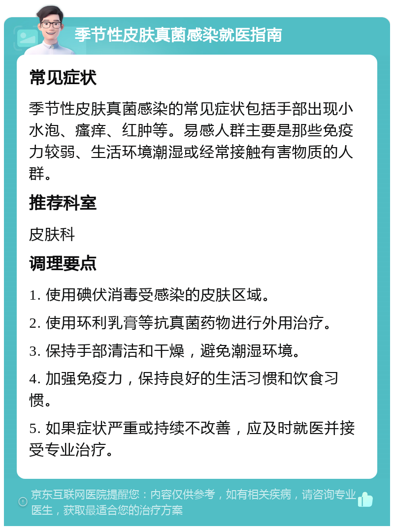 季节性皮肤真菌感染就医指南 常见症状 季节性皮肤真菌感染的常见症状包括手部出现小水泡、瘙痒、红肿等。易感人群主要是那些免疫力较弱、生活环境潮湿或经常接触有害物质的人群。 推荐科室 皮肤科 调理要点 1. 使用碘伏消毒受感染的皮肤区域。 2. 使用环利乳膏等抗真菌药物进行外用治疗。 3. 保持手部清洁和干燥，避免潮湿环境。 4. 加强免疫力，保持良好的生活习惯和饮食习惯。 5. 如果症状严重或持续不改善，应及时就医并接受专业治疗。