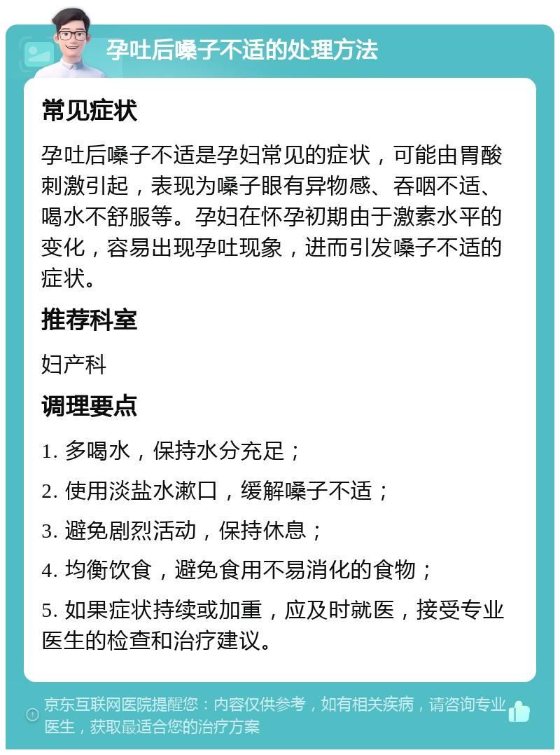 孕吐后嗓子不适的处理方法 常见症状 孕吐后嗓子不适是孕妇常见的症状，可能由胃酸刺激引起，表现为嗓子眼有异物感、吞咽不适、喝水不舒服等。孕妇在怀孕初期由于激素水平的变化，容易出现孕吐现象，进而引发嗓子不适的症状。 推荐科室 妇产科 调理要点 1. 多喝水，保持水分充足； 2. 使用淡盐水漱口，缓解嗓子不适； 3. 避免剧烈活动，保持休息； 4. 均衡饮食，避免食用不易消化的食物； 5. 如果症状持续或加重，应及时就医，接受专业医生的检查和治疗建议。