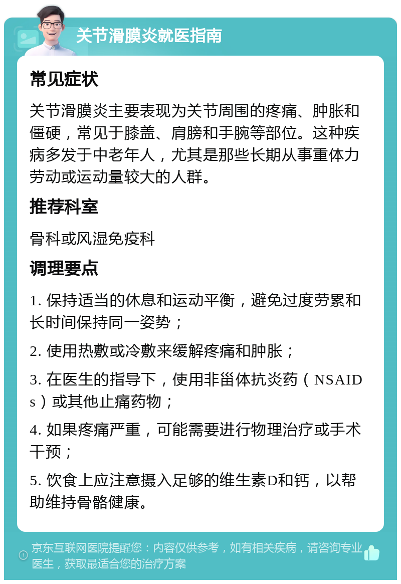 关节滑膜炎就医指南 常见症状 关节滑膜炎主要表现为关节周围的疼痛、肿胀和僵硬，常见于膝盖、肩膀和手腕等部位。这种疾病多发于中老年人，尤其是那些长期从事重体力劳动或运动量较大的人群。 推荐科室 骨科或风湿免疫科 调理要点 1. 保持适当的休息和运动平衡，避免过度劳累和长时间保持同一姿势； 2. 使用热敷或冷敷来缓解疼痛和肿胀； 3. 在医生的指导下，使用非甾体抗炎药（NSAIDs）或其他止痛药物； 4. 如果疼痛严重，可能需要进行物理治疗或手术干预； 5. 饮食上应注意摄入足够的维生素D和钙，以帮助维持骨骼健康。