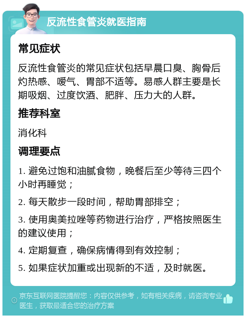 反流性食管炎就医指南 常见症状 反流性食管炎的常见症状包括早晨口臭、胸骨后灼热感、嗳气、胃部不适等。易感人群主要是长期吸烟、过度饮酒、肥胖、压力大的人群。 推荐科室 消化科 调理要点 1. 避免过饱和油腻食物，晚餐后至少等待三四个小时再睡觉； 2. 每天散步一段时间，帮助胃部排空； 3. 使用奥美拉唑等药物进行治疗，严格按照医生的建议使用； 4. 定期复查，确保病情得到有效控制； 5. 如果症状加重或出现新的不适，及时就医。