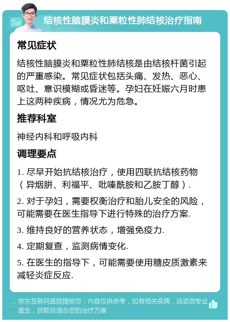 结核性脑膜炎和粟粒性肺结核治疗指南 常见症状 结核性脑膜炎和粟粒性肺结核是由结核杆菌引起的严重感染。常见症状包括头痛、发热、恶心、呕吐、意识模糊或昏迷等。孕妇在妊娠六月时患上这两种疾病，情况尤为危急。 推荐科室 神经内科和呼吸内科 调理要点 1. 尽早开始抗结核治疗，使用四联抗结核药物（异烟肼、利福平、吡嗪酰胺和乙胺丁醇）. 2. 对于孕妇，需要权衡治疗和胎儿安全的风险，可能需要在医生指导下进行特殊的治疗方案. 3. 维持良好的营养状态，增强免疫力. 4. 定期复查，监测病情变化. 5. 在医生的指导下，可能需要使用糖皮质激素来减轻炎症反应.