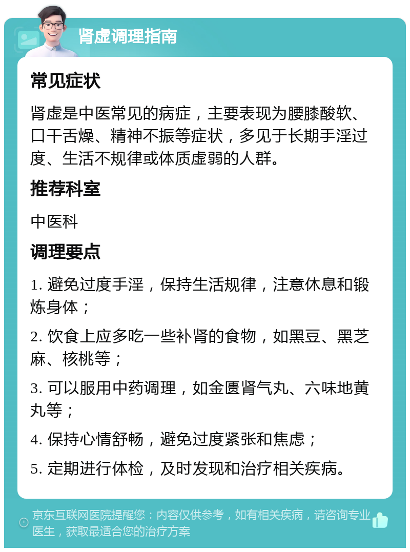 肾虚调理指南 常见症状 肾虚是中医常见的病症，主要表现为腰膝酸软、口干舌燥、精神不振等症状，多见于长期手淫过度、生活不规律或体质虚弱的人群。 推荐科室 中医科 调理要点 1. 避免过度手淫，保持生活规律，注意休息和锻炼身体； 2. 饮食上应多吃一些补肾的食物，如黑豆、黑芝麻、核桃等； 3. 可以服用中药调理，如金匮肾气丸、六味地黄丸等； 4. 保持心情舒畅，避免过度紧张和焦虑； 5. 定期进行体检，及时发现和治疗相关疾病。