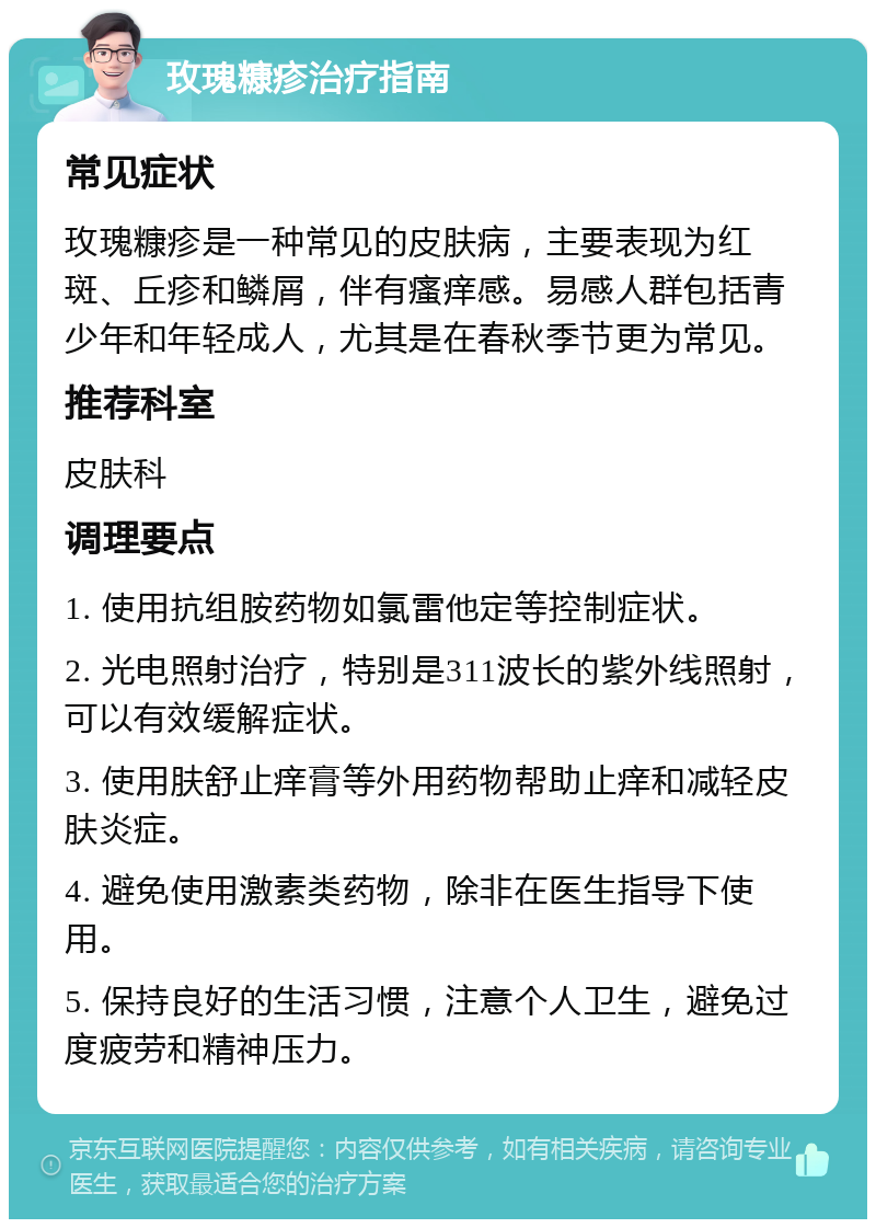 玫瑰糠疹治疗指南 常见症状 玫瑰糠疹是一种常见的皮肤病，主要表现为红斑、丘疹和鳞屑，伴有瘙痒感。易感人群包括青少年和年轻成人，尤其是在春秋季节更为常见。 推荐科室 皮肤科 调理要点 1. 使用抗组胺药物如氯雷他定等控制症状。 2. 光电照射治疗，特别是311波长的紫外线照射，可以有效缓解症状。 3. 使用肤舒止痒膏等外用药物帮助止痒和减轻皮肤炎症。 4. 避免使用激素类药物，除非在医生指导下使用。 5. 保持良好的生活习惯，注意个人卫生，避免过度疲劳和精神压力。