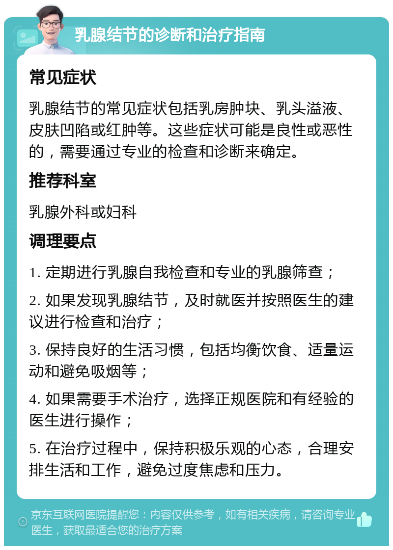 乳腺结节的诊断和治疗指南 常见症状 乳腺结节的常见症状包括乳房肿块、乳头溢液、皮肤凹陷或红肿等。这些症状可能是良性或恶性的，需要通过专业的检查和诊断来确定。 推荐科室 乳腺外科或妇科 调理要点 1. 定期进行乳腺自我检查和专业的乳腺筛查； 2. 如果发现乳腺结节，及时就医并按照医生的建议进行检查和治疗； 3. 保持良好的生活习惯，包括均衡饮食、适量运动和避免吸烟等； 4. 如果需要手术治疗，选择正规医院和有经验的医生进行操作； 5. 在治疗过程中，保持积极乐观的心态，合理安排生活和工作，避免过度焦虑和压力。