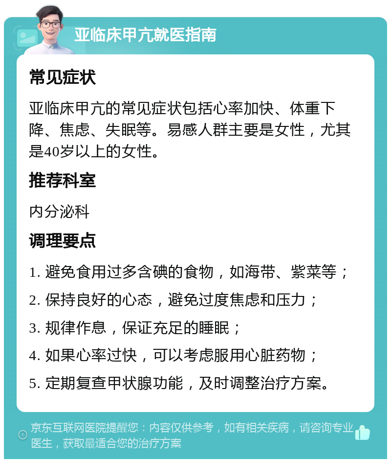 亚临床甲亢就医指南 常见症状 亚临床甲亢的常见症状包括心率加快、体重下降、焦虑、失眠等。易感人群主要是女性，尤其是40岁以上的女性。 推荐科室 内分泌科 调理要点 1. 避免食用过多含碘的食物，如海带、紫菜等； 2. 保持良好的心态，避免过度焦虑和压力； 3. 规律作息，保证充足的睡眠； 4. 如果心率过快，可以考虑服用心脏药物； 5. 定期复查甲状腺功能，及时调整治疗方案。