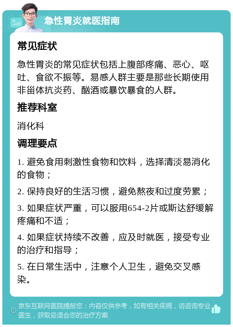 急性胃炎就医指南 常见症状 急性胃炎的常见症状包括上腹部疼痛、恶心、呕吐、食欲不振等。易感人群主要是那些长期使用非甾体抗炎药、酗酒或暴饮暴食的人群。 推荐科室 消化科 调理要点 1. 避免食用刺激性食物和饮料，选择清淡易消化的食物； 2. 保持良好的生活习惯，避免熬夜和过度劳累； 3. 如果症状严重，可以服用654-2片或斯达舒缓解疼痛和不适； 4. 如果症状持续不改善，应及时就医，接受专业的治疗和指导； 5. 在日常生活中，注意个人卫生，避免交叉感染。