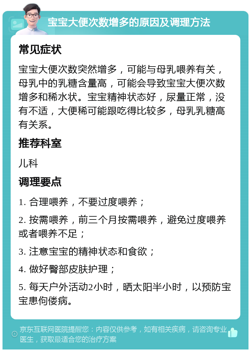 宝宝大便次数增多的原因及调理方法 常见症状 宝宝大便次数突然增多，可能与母乳喂养有关，母乳中的乳糖含量高，可能会导致宝宝大便次数增多和稀水状。宝宝精神状态好，尿量正常，没有不适，大便稀可能跟吃得比较多，母乳乳糖高有关系。 推荐科室 儿科 调理要点 1. 合理喂养，不要过度喂养； 2. 按需喂养，前三个月按需喂养，避免过度喂养或者喂养不足； 3. 注意宝宝的精神状态和食欲； 4. 做好臀部皮肤护理； 5. 每天户外活动2小时，晒太阳半小时，以预防宝宝患佝偻病。